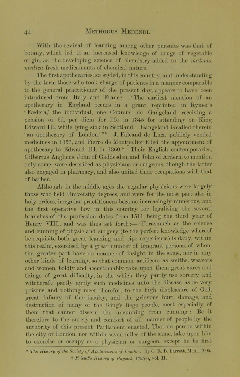 With the revival of learning, ainoiijr otlier pursuits was that of hotauy, whicli h‘cl to an increased knowledge of drugs of vege.tahle or.gill, as tlie developing science of chemistry added to the vutUria medica fresh niedicanients of chemical nature. The first apothecaries, so styled, in this country, and understanding hy the term those who took charge of patients in a manner comparable to the general practitioner of the present day, appears to have been introduced from Italy and France. “ The earliest mention of an apothecaiy in England occurs in a grant, reprinted in Rynier’s ‘ Fiedera,’ the individual, one Coursus de Gangeland, receiving a pension of (kl. j^cr diem for life in 184.5 for attending on King Edward III. while lying sick in Scotland. Gangeland is called therein ‘ an apothecary of London.’ ”* J. Falcand de Luca publicly vended medicines in 1857, and Pierre de Montpellier filled the appointment of apothecary to Edward III. in 18(i0.t Their English contemporaries, Gilbertus Anglicus, John of Gaddesden, and John of Ardern, to mention only some, were described as physicians or surgeons, though the latter also engaged in jjharmacy, and also united their occupations with that of barber. Although in the middle ages the regular physicians were largely those who held University degrees, and were for the ino.st part also in holy orders, irregulai’ practitioners became increasingly numerous, and the first operative law in this country for legalising the several branches of the profession dates from 1511, being the third year of Henry VIII., and was thus set forth:—“Forasmuch as the science and cunning of physic and surgery (to the perfect knowledge whereof be requi.site both great learning and ripe experience) is daily, within this realm, exerci.sed by a great number of ignorant per.sons, of whom the greater part have no manner of insight in the same, nor in an}' other kinds of learning, .so that common artificers as smiths, weavers and women, boldly and accu.stomably take upon them great cures and things of great difficulty, in the which they partly use sorcery and witchcraft, partly apply such medicines unto the disease as be very poisons, and nothing meet therefor, to the high displea.sure of God, great infamy of the faculty, and the grievous hurt, damage, and destruction of many of the King’s liege people, mo.st especially of them that cannot discern the uncunning from cunning : Be it therefore to the .siirety and comfort of all manner of people by the authority of this pre.scnt Parliament enacted. That no penson within the city of London, nor within seven miles of the same, take upon him to exercise or occupy as a physician or surgeon, except he be first * The History of the Society of Apothecaries of London. By C. K. B. Barrett, M.A., 1905. t Friend’s History of Fhysick, 1725-6, vol. II.