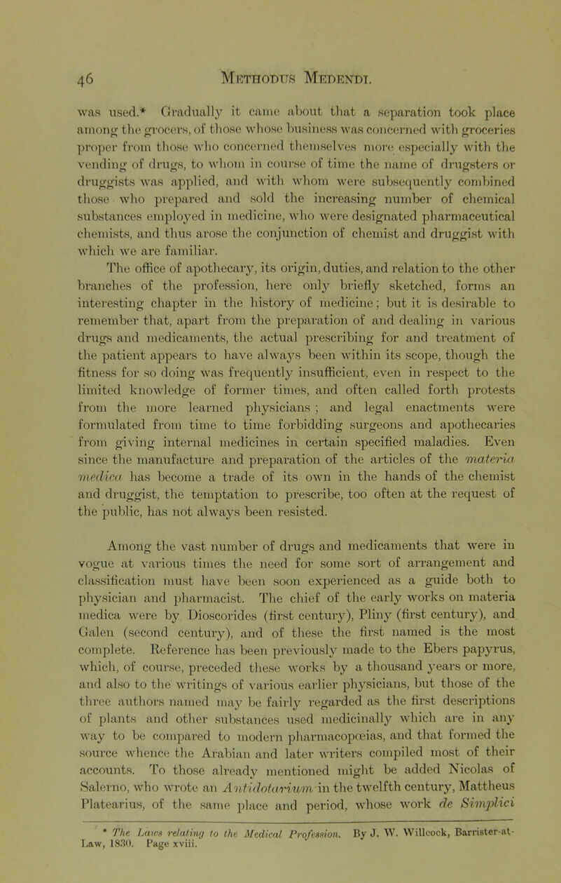 was used.* Gradual]}^ it came about tliat a separation took place amona tlie <;rocers, of tliose wliose busiue.ss was concerned with groceries proper from those who concenual tliem.selves more especially with the vendiniT of drujis to whom in course of time the name of drugsters or druggists was applied, and with whom were subsequently combined those who prepared and sold the increasing number of chemical substances employed in medicine, who were designated pharmaceutical chemists, and thus arose the conjunction of chemist and druggi.st with which we are familiar. The office of apothecary, its origin, duties, and relation to the other branches of the profession, here only briefly sketched, forms an interesting chapter in the history of medicine; luit it is desirable to remember that, apart from the preparation of and dealing in various drugs and medicaments, the actual pi-escribing for and treatment of the patient appears to have always been within its scope, though the fitness for so doing was fi’equently insufficient, even in respect to the limited knowledge of former times, and often called forth protests from the more learned physicians ; and legal enactments were formulated from time to time forbidding surgeons and apothecaries from giving internal medicines in certain specified maladies. Even since the manufacture and preparation of the articles of the mafena medico has become a trade of its own in the hands of the chemist and druggist, the temptation to j)rescribe, too often at the request of the public, has not always been resi.sted. Among the vast number of drugs and medicaments that were in vogue at various times the need for some soi’t of arrangement and classification must have been soon experienced as a guide both to physician and pharmacist. The chief of the early works on materia medica were by Dioscorides (first century), Pliny (first century), and Galen (second century), and of these the first named is the most complete. Reference has been previously made to the Ebers papyrus, which, of course, preceded these woiks by a thousand years or more, and also to the wi-itings of various earlier physicians, but those of the three authors named may be fairly regarded as the first de.scriptions of plants and other substances used medicinally which are in any way to be compared to modern pharmacopoeias, and that formed the source whence the Arabian and later writers compiled most of their accounts. To those already mentioned might be added Nicolas of Salerno, who wrote an Antidofariwm in the twelfth century, Mattheus Platearius, of the .same place and period, whose work de Sivvplici * The. Laws re/aling to the Medical Profession, By J. W. Willcock, Barrister-nt- Law, 183(). Page xviii.