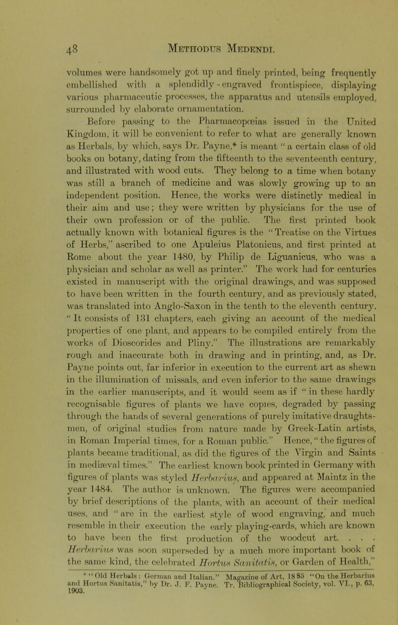 volumes were liandsoinely got up and finely printed, being frequently onibellished with a splendidly - engraved fi-ontispiece, displaying various pharmaceutic pi’occsses, the apparatus and utensils employed, surrounded by elaborate ornamentation. Before passing to the Pharmacopneias issued in the United Kingdom, it will be convenient to refer to what are generally known as Herbals, by which, says Dr. Payne,* is meant “ a certain class of old books on botany, dating from the fifteenth to the seventeenth century, and illustrated with wood cuts. They belong to a time when botany was still a branch of medicine and was slowly growing up to an independent position. Hence, the works were distinctly medical in their aim and use; they were written by physicians for the use of their own profession or of the public. The first printed book actually known with botanical figures is the “ Ti-eatise on the Virtues of Herbs,” ascribed to one Apuleius Platonicus, and first printed at Rome about the year 1480, by Philip de Liguanicus, who was a physician and scholar as well as printer.” The v'-ork had for centuries existed in manuscript with the original drawings, and was supposed to have been written in the fourth century, and as previously stated, was translated into Anglo-Saxon in the tenth to the eleventh century.  It consists of 131 chapters, each giving an account of the medical properties of one plant, and appears to be compiled entirely from the works of Dioscorides and Pliny.” The illustrations are remarkably rough and inaccurate both in drawing and in printing, and, as Dr. Payne points out, far inferior in execution to the current art as shewn in the illumination of missals, and even inferior to the same drawings in the eai-lier manuscripts, and it would seem as if “ in these hardly T'ecognisable figures of plants we have copies, degraded by passing through the hands of several generations of purely imitative draughts- men, of original .studies from nature made by Greek-Latin artists, in Roman Imperial times, for a Roman public.” Hence, “ the figures of plants became traditional, as did the figures of the Virgin and Saints in mediseval times.” The earliest known book j^rinted in Germany with figures of plants was styled Herharius, and appeared at Maintz in the year 1484. The author is unknown. The figures were accompanied by brief descriptions of the plants, with an account of their medical uses, and “ are in the earliest .style of wood engraving, and much resemble in their execution the early playing-cards, which are known to have been the first production of the woodcut art. . . . HerhariuN was soon superseded by a much more important book of the .same kind, the celebrated Hortus Sanitatis, or Garden of Health,” * “ Old Herbal.s : German and Italian.” Magazine of Art, 18 85 “On the Herbarius and Hortns Sanitatis,” by Dr. E. Payne. Tr. bibliographical .Society, vol. VI., p. 6.3.