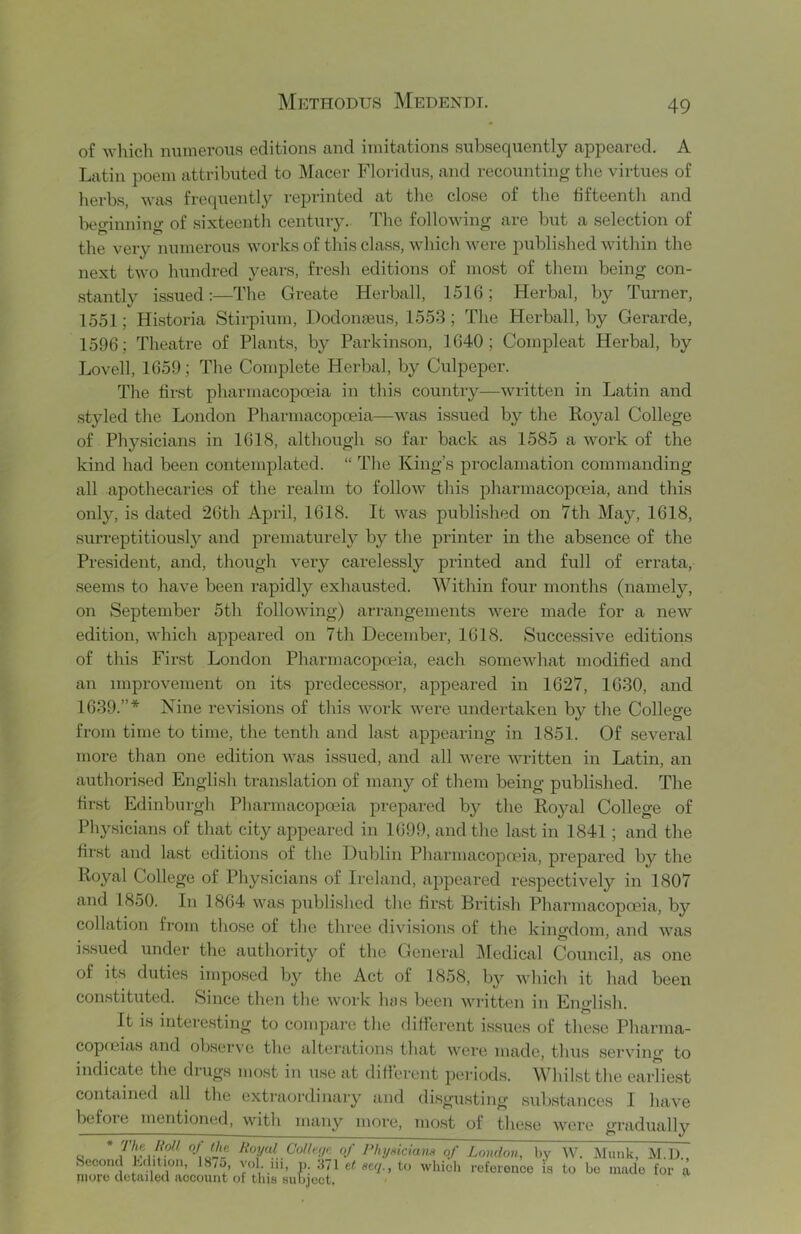 of which miinerous editions and imitations subsequently appeared. A Latin poem attributed to Macer Floridus, and recounting tlie virtues of lierbs, was frequently reprinted at the close of the fifteenth and beginning of sixteenth century. The following are but a selection of the very numerous works of this class, which were published within the next two hundred years, fresh editions of most of them being con- stantly issued:—The Greate Herball, 1516; Herbal, by Turner, 1551; Historia Stirpium, Dodonaeus, 1553; The Herball, by Gerarde, 1596; Theatre of Plants, by Parkinson, 1640; Compleat Herbal, by Lovell, 1659; The Complete Herbal, by Culpeper. The first pharmacopoeia in this country—written in Latin and styled the London Pharmacopoeia—was issued by the Royal College of Physicians in 1618, altliough so far back as 1585 a work of the kind had been contemplated. “ The King’s proclamation commanding all apothecaries of the realm to follow this pharmacopoeia, and this only, is dated 26th April, 1618. It was published on 7th May, 1618, surreptitiously and prematurely by the printer in the absence of the President, and, though very carelessly printed and full of errata, seems to have been rapidly exhausted. Within four months (namely, on September 5th following) arrangements were made for a new edition, which appeared on 7th December, 1618. Successive editions of this First London Pharmacopoeia, each somewhat modified and an improvement on its predecessor, appeared in 1627, 1630, and 1639.”* Nine revisions of this work were undertaken by the College from time to time, the tenth and last apjiearing in 1851. Of several more than one edition was issued, and all were written in Latin, an authorised Engli.sh translation of many of them being published. The tiust Edinburgh Pharmacopoeia prepared by the Roj^al College of Physicians of that city appeared in 1699, and the last in 1841; and the first and last editions of the Dublin Pharmacopada, prepared by the Royal College of Physicians of Ireland, appeared respectively in 1807 and 1850. In 1864 was published the first British Pharmacopoeia, by collation from those of the three divi.sions of the kingdom, and was issued under the authority of the General Medical Council, as one of its duties imposed by the Act of 1858, by which it had been constituted. Since then the work luis been written in Engli.sh. It is interesting to compare the difierent issues of these Pharma- copoeias and observe the alterations that were made, thus serving to indicate the drugs mo.st in use at difierent periods. Whilst the earliest contained all the extraordinary and disgoisting substances I have befoie mentioned, with many more, most of these were gradually c * CoKeijp. of PhydciaiiH of London, by W. Second Edition, 18/5, vol. iii, p. .‘171 et aeq., to which referonco is to more detailed account of this subject. Munk, M.D., bo made for a