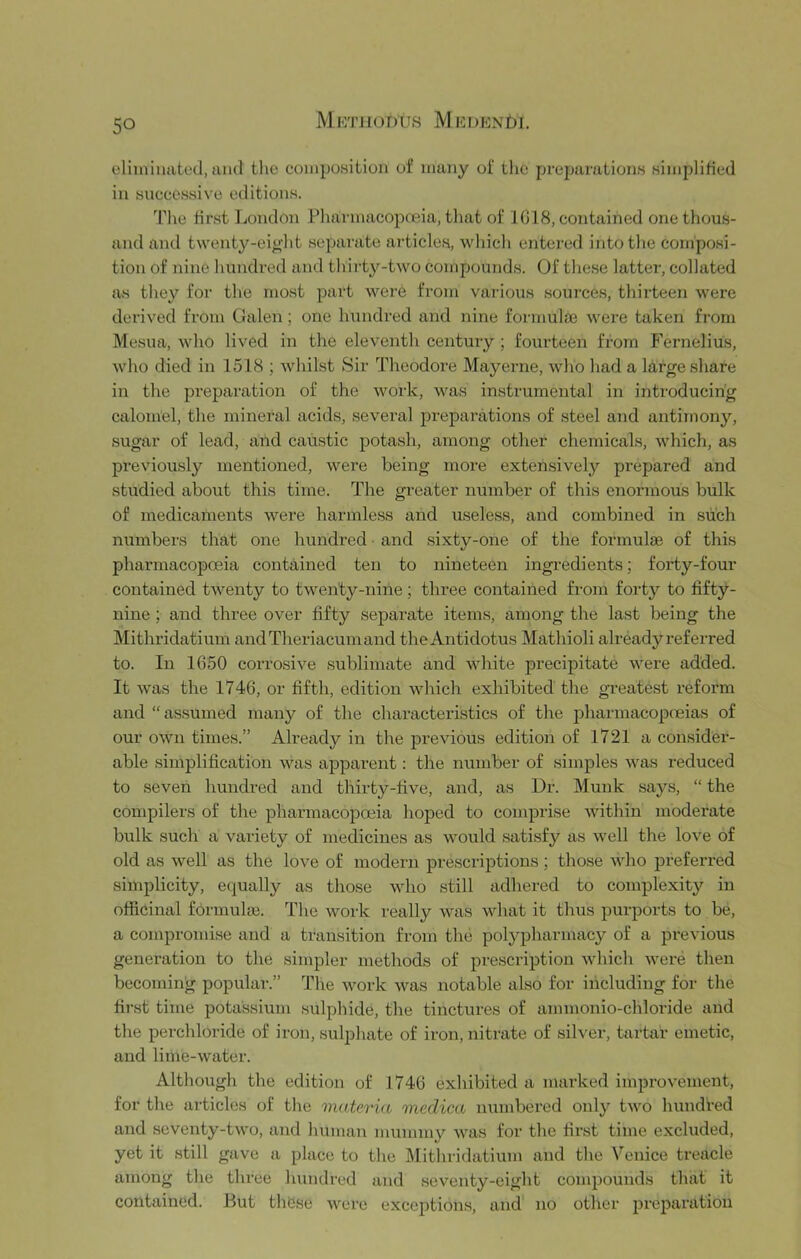 MKTi 10DUS M E DENt)I. eliminated, and the compoHitioii of many of the preparations simplified in successive editions. The fir.st London Pliarmacopfeia, that of 1018, contained one thous- and and twenty-eight separate article.s, wliicli entered intotlie composi- tion of nine lumdred and tliirty-two compounds. Of tliese latter, collated as they for the most part were from various sources, thirteen were derived from Galen; one hundred and nine formulie were taken from Mesua, who lived in the eleventh century ; fourteen from Fernelius, Avho died in 1518 ; whilst Sir Theodore Mayei-ne, wlio had a large share in the preparation of the work, was instrumental in introducing calomel, the mineral acids, several preparations of steel and antimony, sugar of lead, and caustic potash, among other chemicals, which, as previou.sly mentioned, were being more extensively prepared and studied about this time. The greater number of this enormous bulk of medicaments were harmless and useless, and combined in such numbers that one hundred • and sixty-one of the formulae of this pharmacopoeia contained ten to nineteen ingredients; forty-four contained twenty to twenty-nine; three contained from forty to fifty- nine ; and three over fifty separate items, among the last being the Mithridatium andTheriacumand theAntidotus Mathioli already referred to. In 1650 corrosive .sublimate and white precipitate were added. It was the 1746, or fifth, edition which exhibited the gi-eatest reform and “assumed many of the characteristics of the pharmacopoeias of our own times.” Already in the previous edition of 1721 a consider- able simplification was apparent: the number of simples was reduced to seven hundred and thirty-five, and, as Dr. Munk says, “ the compilers of the pharmacopceia hoped to comprise within moderate bulk such a variety of medicines as would satisfy as well the love of old as well as the love of modern prescriptions; those who ]Dreferred simplicity, equally as those who .still adhered to complexity in officinal formulae. The work really was what it thus purports to be, a compromise and a transition from the polypharmacy of a previous generation to the simpler methods of prescription which were then becoming popular.” The work was notable also for including for the first time potassium sulphide, the tinctures of ammonio-chloride and the perchloride of iron, sulphate of iron, nitrate of sih'er, tartar emetic, and lime-water. Although the edition of 1746 exhibited a marked improvement, for the articles of the materia medica mmibered only two hundred and seventy-two, and human mummy was for the first time excluded, yet it still gave a place to the Mithridatium and the Venice treacle among the three hundred and seventy-eight compounds that it contained. But these were exceptions, and no other preparation