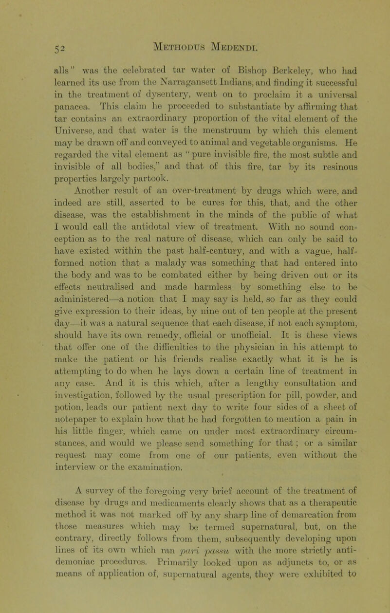 alls” was the celebrated tar water of Bishop Berkeley, who had learned its use from the Narrajjansett Indians, and tindin<( it successful in the treatment of dysentery, went on to proclaim it a universal panacea. This claim he proceeded to substantiate by afFirmirig that tar contains an extraordinary proportion of the vital element of the Universe, and that water is the menstruum by which this element may be drawn otf and conveyed to animal and vegetable organisms. He regarded the vital element as “ pure invisible fire, the most subtle and invisible of all bodies,” and that of this fire, tar by its resinous properties largely paiiook. Another result of an over-treatment by drugs which were, and indeed are still, asserted to be cures for this, that, and the other disease, Avas the establishment in the minds of the public of Avhat I would call the antidotal view of treatment. With no sound con- ception as to the real nature of disease, Avhich can only be said to have existed Avithin the past half-century, and Avith a vague, half- formed notion that a malady AA'^as something that had entered into the body and Avas to be combated either by being driven out or its effects neutralised and made harmless by something else to be administered—a notion that I may say is held, so far as they could give expression to their ideas, by nine out of ten people at the present day—it AA^as a natural sequence that each disease, if not each symptom, should have its own remedy, official or unofficial. It is these A’icAvs that offer one of the difficulties to the physician in his attempt to make the patient or his friends realise exactly Avhat it is he is attempting to do Avhen he lays doAvn a certain line of treatment in any case. And it is this Avhieh, after a lengthy consultation and investigation, followed by the usual prescription for pill, poAAffier, and potion, leads our patient next day to Avrite four sides of a sheet of notepaper to explain hoAV that he had foi’gotten to mention a pain in his little finger, AAdiich came on under most extraordinaiy circum- stances, and Avould Ave please send something for that; or a similar reque.st may come from one of our patients, CA’cn Avithout the interview or the examination. » A survey of the foregoing A’^ery brief account of the treatment of disease by drugs and medicaments clearly shoAA^s that as a therapeutic method it Avas not marked off by any sharp line of demarcation fi’om those measures Avhich may be termed supernatural, but, on the contrary, directly folloAvs from them, subsequently developing upon lines of its OAvn which ran p<iri puNsio Avith the more strictly anti- demoniac procedures. Primailly looked upon as adjuncts to, or as means of application of, supernatural agents, they Avere exhibited to