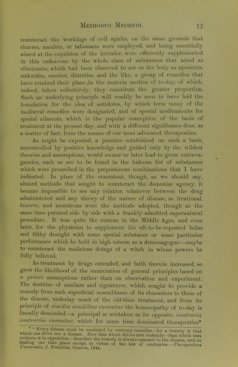 counteract the workiugH of evil spirits, on tlio same grounds tliat charms, amulets, or talismans were emplo}'cd, and being essentially aimed at the expulsion of the intruder, were efficiently supplemented in this endeavour by the whole class of substances that acted as eliminants, which had been observed to act on the body as ajDerients, sudoritics, emetics, diuretics, and the like, a group of remedies tliat have retained their place .in the materia medica of to-day, of which, indeed, taken collectively^ they constitute the greater proportion. Such an underlying principle will readily be seen to have laid the foundation for the idea of antidotes, by which term many of the medifeval remedies were designated, and of special medicaments for .special ailments, which is the popular conception of the basis of treatment at the present day, and with a different significance does, as a matter of fact, form the means of our most advanced therapeutics. As might be expected, a practice established on such a basis, uncontrolled by positive knowledge and guided only by the wildest theories and assumptions, would sooner or later lead to gross extrava- gancies, such as are to be found in the hideous list of substances which were prescribed in the j)i'eposterous combinations that I have indicated. In place of the consistent, though, as we should say, absurd methods that sought to counteract the demoniac agency, it became impossible to see any relation whatever between the drug administered and any theory of the nature of disease, so irrational, bizarre, and monstrous were the methods adopted, though at the .same time pursued side by .side with a frankly-admitted supernatural procedure. It was quite the custom in the Middle Ages, and even later, for the physician to supplement his oft-to-be-repeated bolus and filthy draught with some special substance or some particular performance which he held in high esteem as a deinonagogue—maybe to counteract the malicious doings of a Match in whose powers he fully believed. As treatment by drugs extended, and faith therein increased, so grew the likelihood of the enunciation of general principles based on a jyriorx assumptions rather than on observation and experiment. The doctrine of similars and signatures, vdiich sought to provide a remedy from such superficial resemblance of its characters to those of the disease, underlay much of the old-time treatment, and from its principle of eimilia similibun curantur the homoeopathy of to-day is lineally de.scended—a principal as mistaken as its opposite, contraria contrariis curantv/r, Mdiich for some time dominated therapeutics* . . Every disease must be combated by contrary remedies—for a remedy is that which can drive out a disease. Now that wliich drives acts violently—tliat which uses violence is iii opposition: therefore the remedy is always opposed to the disease, and no healing can take p ace except iii virtue of the law of contraries.—r/terajae«n'ce« Untvermlis, J. iernelius, Geneva, 1644