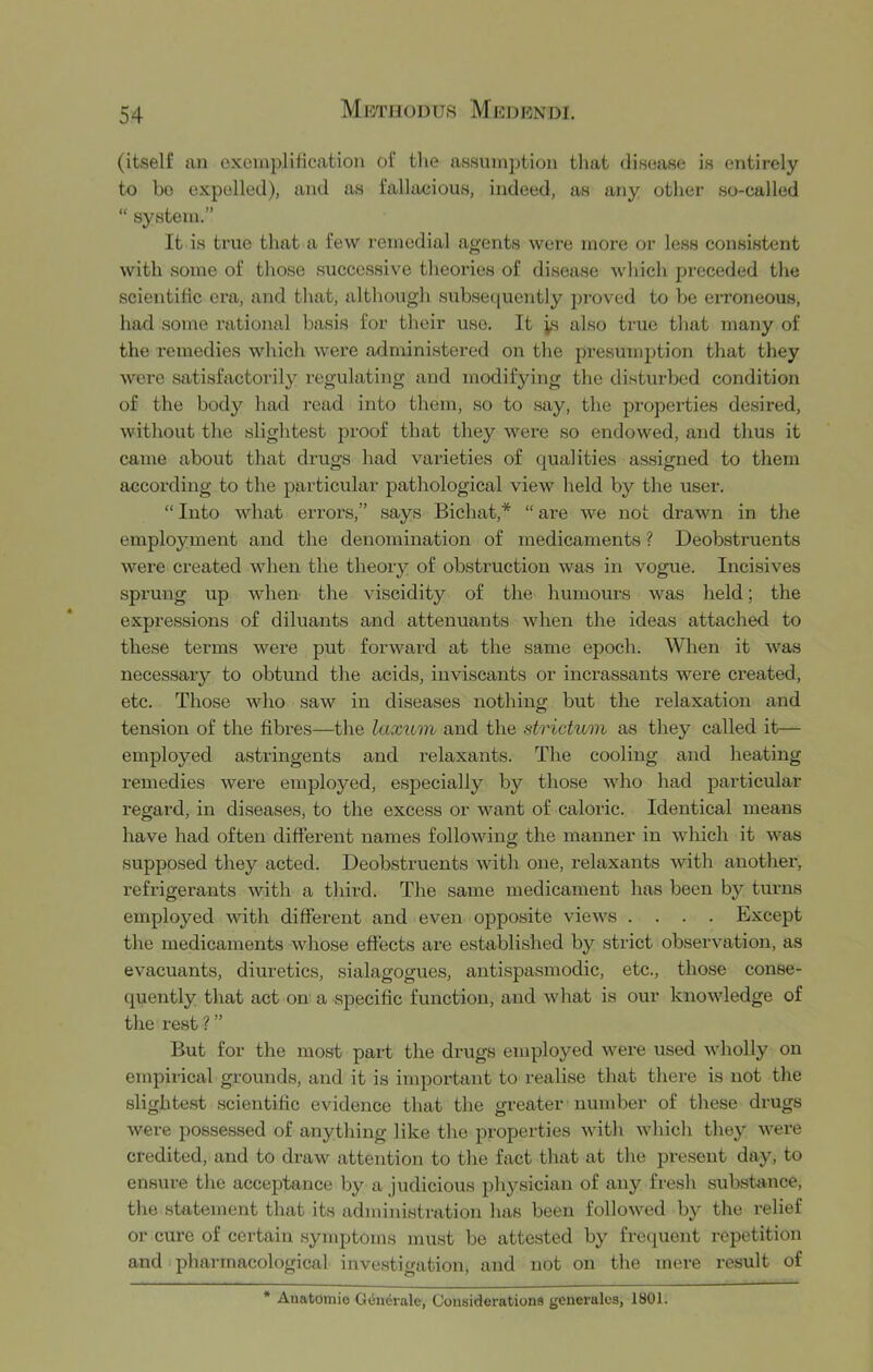 (itself an exemplification of the assumj)tion tliat disease is entirely to bo expelled), and as fallacious, indeed, as any otlier so-called “ system.” It is true that a few remedial agents were more or less consistent with some of those successive theories of disease which preceded the scientific era, and that, altliough subsequently proved to be ei-roneous, had some rational basis for their use. It is also true that many of the remedies which were administered on the presumption that they were satisfactorily regulating and modifying the disturbed condition of the body had read into them, so to say, the properties desired, without the slightest proof that they Avere so endowed, and thus it came about that drugs had varieties of qualities assigned to them according to the particular pathological view held by the user. “ Into what errors,” says Bichat,* “ are Ave not draAvn in the employment and the denomination of medicaments ? Deobstruents were created Avhen the theory of obstruction was in vogue. Incisives sprung up AAdien the Auscidity of the humours w'^as held; the expressions of diluants and attenuants Avhen the ideas attached to these terms Avere put forAvard at the same epoch. When it Avas necessary to obtund the acids, inviscants or incrassants were created, etc. Those who saw in diseases nothing but the relaxation and tension of the fibres—the laxum and the strictum as they called it— employed astringents and relaxants. The cooling and heating remedies Avere employed, especially by those Avho had particular regard, in diseases, to the excess or want of caloric. Identical means have had often different names folloAving the manner in Avliich it Avas supposed they acted. Deobstruents Avith one, relaxants Avith another, refrigerants Avith a third. The same medicament has been by turns employed with different and even opposite AueAA'^s .... Except the medicaments whose effects ai*e established by strict observation, as evacuants, diuretics, sialagogues, antispasmodic, etc., those conse- quently that act on a specific function, and Avhat is our knoAvledge of the rest ? ” But for the most part the drugs employed Avere used Avholly on empirical grounds, and it is important to realise that there is not the slighte.st scientific evidence that the greater number of these drugs Avere possessed of anything like the properties Avith Avhich they AA'ere credited, and to draw attention to the fact that at the present day, to ensure the acceptance by a Judicious physician of any fresh substance, the statement that its administration has been followed by the relief or cure of certain symptoms must be attested by freejuent repetition and pharmacological investigation, and not on the mere result of * Auatoinie G(5ii6rale, Considerations generales, 1801.