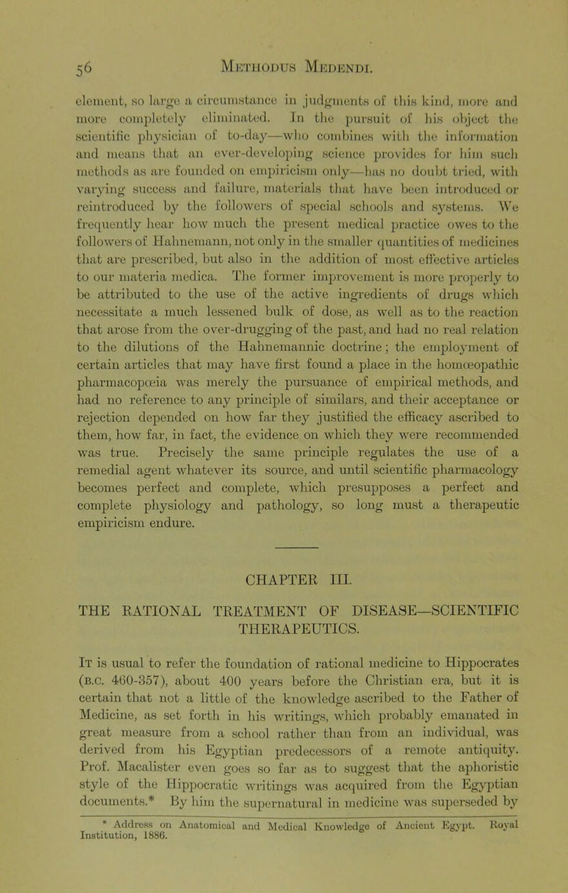 clement, so large a circumstance in judgments of this kind, more and more completely eliminated. In the pursuit of his ohject the scientilic physician of to-day—who combines with the information and means that an ever-developing science provides for him such methods as are founded on empiricism oidy—has no doidjt ti'ied, with varying success and failure, materials that have been introduced or reintrodiiced by the followers of special schools and systems. We freqiiently hear how much the present medical practice owes to the followers of Hahnemann, not only in the smaller quantities of medicines that are prescribed, but also in the addition of most effective articles to our materia juedica. The former imjirovement is more properly to be attributed to the use of the active ingredients of drut/s which o o necessitate a much lessened bulk of dose, as well as to the reaction that arose from the over-drugging of the past, and had no real relation to the dilutions of the Hahnemannic doctrine; the employment of certain articles that may have first found a place in the homcEopathic pharmacopoeia was merely the jDursuance of empirical methods, and had no reference to any principle of similars, and their acceptance or rejection depended on how far they justified the efficacy ascribed to them, how far, in fact, the evidence on which they were recommended was true. Precisel}'^ the same principle regulates the use of a remedial agent whatever its source, and until scientific pharmacology becomes perfect and complete, which presupposes a perfect and complete physiology and pathology, so long must a therapeutic empiricism endure. CHAPTER III. THE RATIONAL TREATMENT OF DISEASE—SCIENTIFIC THERAPEUTICS. It is usual to refer the foundation of rational medicine to Hippocrates (b.c. 460-357), about 400 years before the Christian era, but it is certain that not a little of the knowledire ascribed to the Father of Medicine, as set forth in his writings, which probably emanated in great measure from a school rather than from an individual, was derived from his Egyptian predecessors of a remote antiquity. Prof. Macalister even goes so far as to suggest that the aphoristic style of the Hippocratic writings was acquired from the Egyptian documents.* By him the supernatural in medicine was superseded by • Address on Anatomical and Medical Knowledge of Ancient Egypt. Royal Institution, 1886.