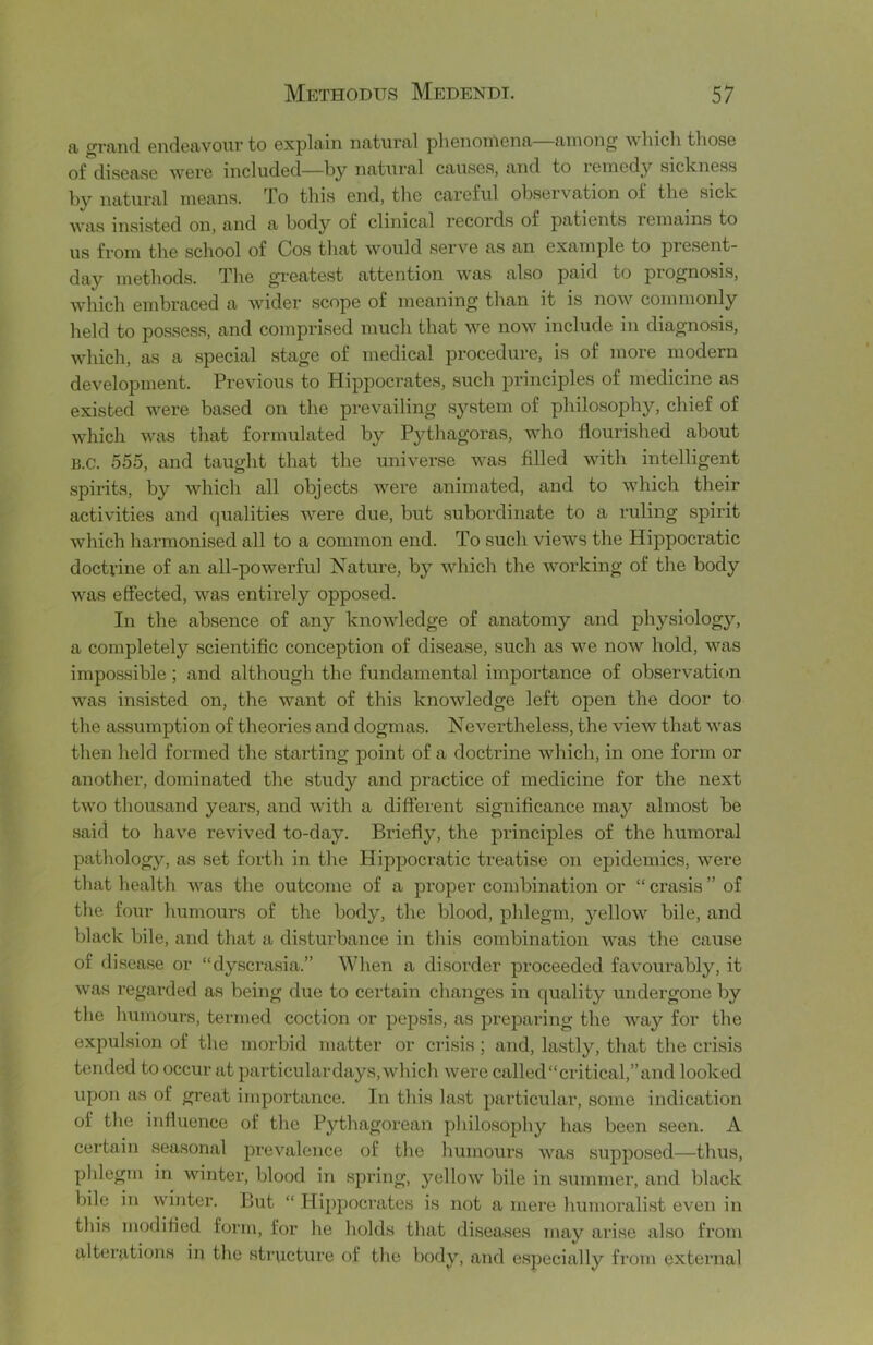 {I graiicl 6n(i6tivoui' to oxpliiin nfliturivl pliGiionionii fuiiong wliicli tliosG of disGftSG wGi’G iiicludGcl—by nfl-tvirfll Cfl/USGS, find to iGinody sickiiGss by natural niGans. To this Giid, tliG caroful observation of the sick was insisted on, and a body of clinical recoi'ds of patients remains to us from the school of Cos that would serve as an example to present- day methods. The greatest attention was also paid to prognosis, which embraced a wider scope of meaning than it is now commonly held to possess, and comprised much that we now include in diagnosis, which, as a special stage of medical procedure, is of more modern develojDinent. Previous to Hippocrates, such principles of medicine as existed were based on the prevailing system of philosophy, chief of which was that formulated by Pythagoras, who flourished about B.C. 555, and taught that the universe was filled with intelligent spirits, by which all objects were animated, and to which their activities and qualities were due, but subordinate to a ruling spirit which harmonised all to a common end. To such views the Hippocratic doctvine of an all-powerful Nature, by which the working of the body was effected, was entirely opposed. In the absence of any knowledge of anatomy and physiology, a completely scientific conception of disease, such as we now hold, was impossible; and although the fundamental importance of observation was insisted on, the want of this knowledge left open the door to the assumption of theories and dogmas. Nevertheless, the view that was then held formed the starting point of a doctrine which, in one form or another, dominated the study and practice of medicine for the next two thousand years, and with a different significance may almost be said to have revived to-day. Briefly, the principles of the humoral pathology, as set forth in the Hippocratic treatise on epidemics, were that health was the outcome of a proper combination or “ crasis ” of the four humours of the body, the blood, phlegm, yellow bile, and black bile, and that a disturbance in this combination was the cause of disease or “dyscra.sia.” When a disorder proceeded favourably, it was regarded as being due to certain changes in quality undergone by the humours, termed coction or pepsis, as preparing the way for the expulsion of the morbid matter or crisis ; and, lastly, that the crisis tended to occur at particular days, which were called “critical,” and looked upon as of great importance. In this last particular, some indication of the influence of the Pythagorean philosophy has been seen. A certain seasonal prevalence of the humours was supposed—thus, phlegm in winter, blood in spring, yellow bile in summer, and black bile in winter. But “ Hippoci'ates is not a mere humoralist even in tliis modifled form, for he holds that diseases may arise also from alterations in the structure of the body, and especially from external