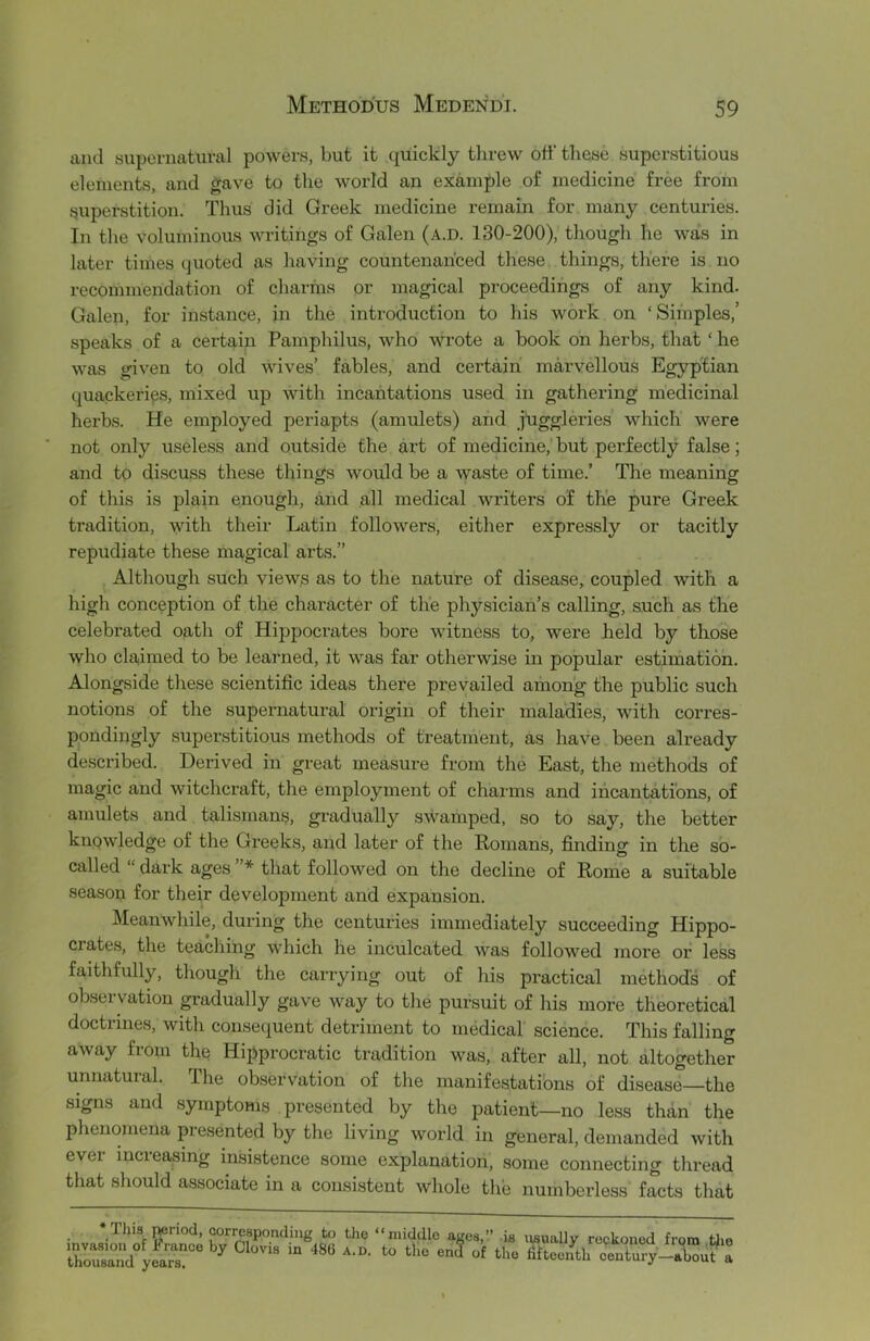 and supernatural powers, but it quickly tlirew off these superstitious elements, and gave to the world an example of medicine free from superstition. Thus did Greek medicine remain for many centuries. In the voluminous writings of Galen (a.d. 130-200), though he was in later times quoted as having countenanced these things, there is no recommendation of charms or magical proceedings of any kind. Galen, for instance, in the introduction to his work on ‘Simples,’ speaks of a certain Pamphilus, who wrote a book on herbs, that ‘ he was given to old wives’ fables, and certain marvellous Egyptian quackeries, mixed up with incantations used in gathering medicinal herbs. He employed periapts (amiilets) and jiiggleries which were not only useless and outside the art of medicine, but perfectly false; and to discuss these things would be a waste of time.’ The meaning of this is plain enough, and all medical writers of the pure Greek tradition, with their Latin followers, either expressly or tacitly repudiate these magical arts.” Although such views as to the nature of disease, coupled with a high conception of the character of the physician’s calling, such as the celebrated oath of Hippocrates bore witness to, were held by those who claimed to be learned, it was far otherwise in popular estimation. Alongside these scientific ideas there prevailed among the public such notions of the supernatural origin of their maladies, with corres- pondingly superstitious methods of treatment, as have been already described. Derived in great measure from the East, the methods of magic and witchcraft, the employment of charms and incantations, of amulets and talismans, gradually swamped, so to say, the better kuQwledge of the Greeks, and later of the Romans, finding in the so- called “ dark ages * that followed on the decline of Rome a suitable season for their development and expansion. Meanwhile, during the centuries immediately succeeding Hippo- crates, the teaching which he inculcated was followed more or less faithfully, though the carrying out of his practical methods of obseivation gradually gave way to the pursuit of his more theoretical doctrines, witli consequent detriment to medical science. This falling away fiom the Hipprocratic tradition was, after all, not altogether unnatural. The observation of the manifestations of disease—the signs and symptoms presented by the patient—no less than the phenomena presented by the living world in general, demanded with ever increasing insistence some explanation, some connecting thread that should associate in a consistent whole the numberless facts that