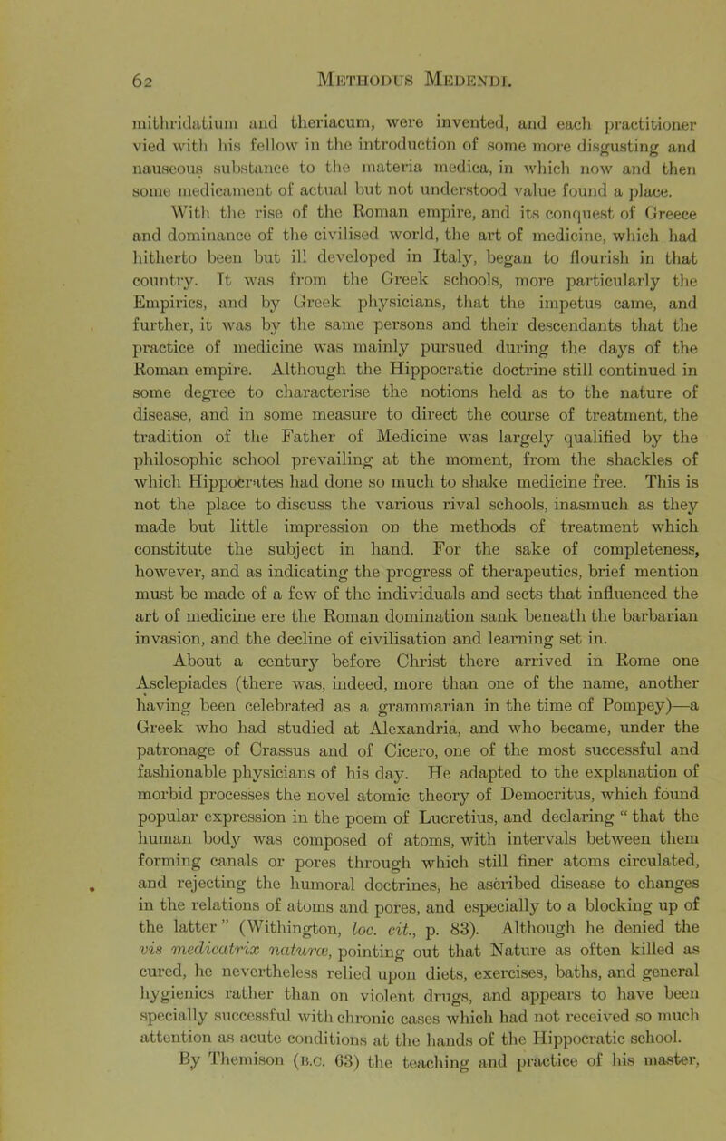 mithridatium and thoriacum, were invented, and eacli practitioner vied with his fellow in the introduction of some more distrusting and nauseous substance to the materia medica, in which now and then some medicament of actual but not understood value found a place. With the rise of the Roman empire, and its conquest of Greece and dominance of the civilised world, the art of medicine, which had hitherto been but ill developed in Italy, began to flourish in that country. It was fi'om the Greek schools, more particularly the Empirics, and by Greek physicians, that the impetus came, and further, it was by the same persons and their descendants that the practice of medicine was mainly pui'sued during the days of the Roman empire. Although the Hippocratic doctrine still continued in some degree to characterise the notions held as to the nature of disease, and in some measure to direct the course of treatment, the tradition of the Father of Medicine was largely qualified by the philosophic school prevailing at the moment, from the shackles of which Hippocrates had done so much to shake medicine free. This is not the place to discuss the various rival schools, inasmuch as they made but little impression on the methods of treatment which constitute the subject in hand. For the sake of completeness, however, and as indicating the progress of therapeutics, brief mention must be made of a few of the individuals and sects that infliienced the art of medicine ere the Roman domination sank beneath the barbarian invasion, and the decline of civilisation and learning set in. About a century before Christ there arrived in Rome one Asclepiades (there was, indeed, more than one of the name, another having been celebrated as a grammarian in the time of Pompey)—a Greek who had studied at Alexandria, and who became, under the patronage of Crassus and of Cicero, one of the most successful and fashionable physicians of his day. He adapted to the explanation of morbid processes the novel atomic theory of Democritus, which foimd popular expression in the poem of Lucretius, and declaring “ that the human body was composed of atoms, with intervals between them forming canals or pores through which still finer atoms circulated, and rejecting the humoral doctrines, he ascribed disease to changes in the relations of atoms and pores, and especially to a blocking up of the latter ” (Withington, loc. cit, p. 83). Although he denied the vis medicatrix natures, pointing out that Nature as often killed as cured, he nevertheless relied upon diets, exercises, baths, and general hygienics rather than on violent drugs, and appears to have been specially successful witli chronic cases which had not received so much attention as acute conditions at the hands of the Hij^pocratic school. By Themison (b.c. 63) the teaching and practice of Ids master,