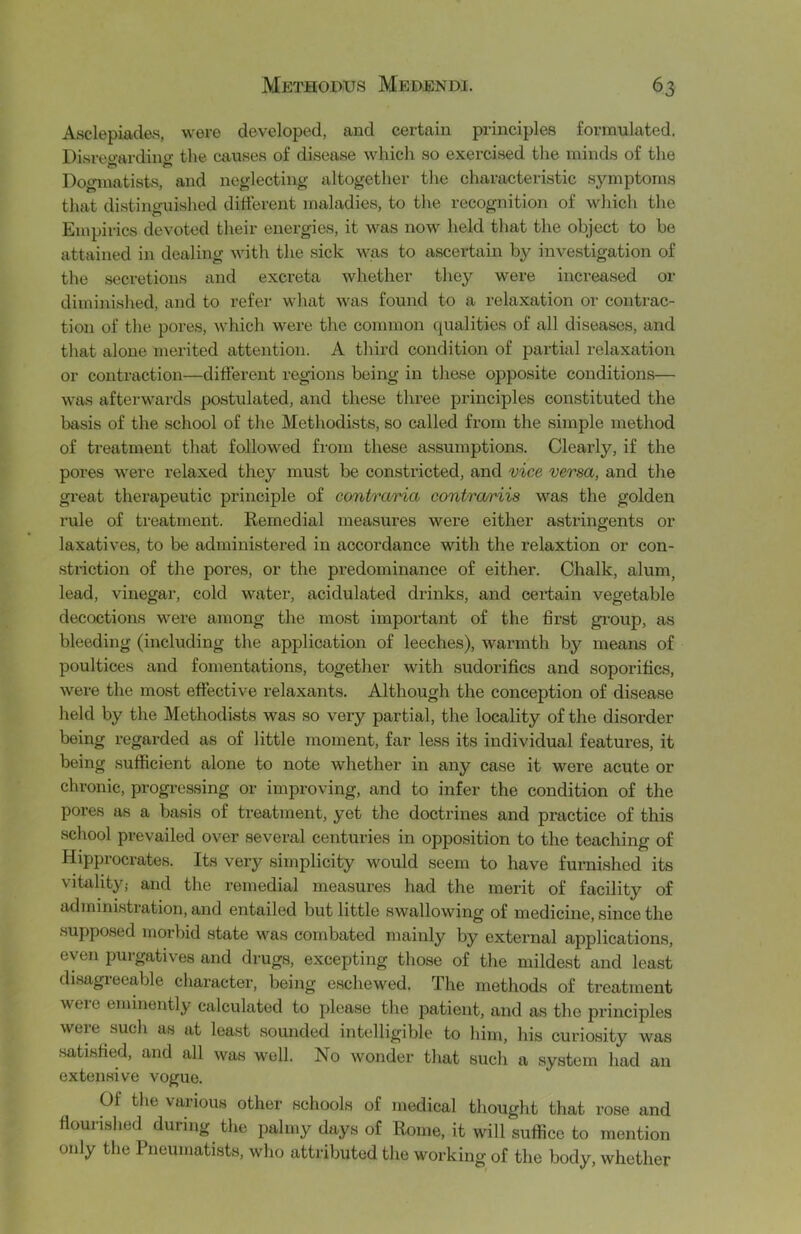 Asclepiades, were developed, and certain principles formulated, Disreoardincr the causes of disease which so exercised the minds of the Dogmatists, and neglecting altogether the characteristic symptoms that distinguished different maladies, to the recognition of which the Empirics devoted their energies, it was now held that the object to be attained in dealing with the sick was to ascertain by investigation of the secretions and excreta whether they were increased or diminished, and to refer what was found to a relaxation or contrac- tion of the pores, which were the common qualities of all diseases, and that alone merited attention. A third condition of partial relaxation or contraction—different regions being in thase opposite conditions— was afterwards postulated, and these three principles constituted the basis of the school of the Methodists, so called from the simple method of treatment that followed from these assumptions. Clearly, if the pores were relaxed they must be constricted, and vice versa, and the great therapeutic principle of contraria contra/riis was the golden rule of treatment. Remedial measures were either astringents or laxatives, to be administered in accordance with the relaxtion or con- striction of the pores, or the predominance of either. Chalk, alum, lead, vinegar, cold water, acidulated drinks, and certain vegetable decoctions were among the most important of the first gi’oup, as bleeding (including the application of leeches), warmth by means of poultices and fomentations, together with sudorifics and soporifics, were the most effective relaxants. Although the conception of disease held by the Methodusts was so very partial, the locality of the disorder being regarded as of little moment, far less its individual features, it being sufficient alone to note whether in any case it were acute or chronic, progressing or improving, and to infer the condition of the pores as a basis of treatment, yet the doctrines and practice of this school prevailed over several centuries in opposition to the teaching of Hipprocrates. Its very simplicity would seem to have furnished its vitality; and the remedial measures had the merit of facility of admini.stration, and entailed but little swallowing of medicine, since the supposed morbid state was combated mainly by external applications, even puigatives and drugs, excepting those of the mildest and least di.sagreeable character, being eschewed. The methods of treatment were eminently calculated to please the patient, and as the principles were such as at least sounded intelligible to him, his curiosity was .satisfied, and all was well. No wonder that such a system had an exten.sive vogue. Of the various other schools of medical thought that rose and flourished during the palmy days of Rome, it will suffice to mention only the Pneumatists, who attributed the working of the body, whether