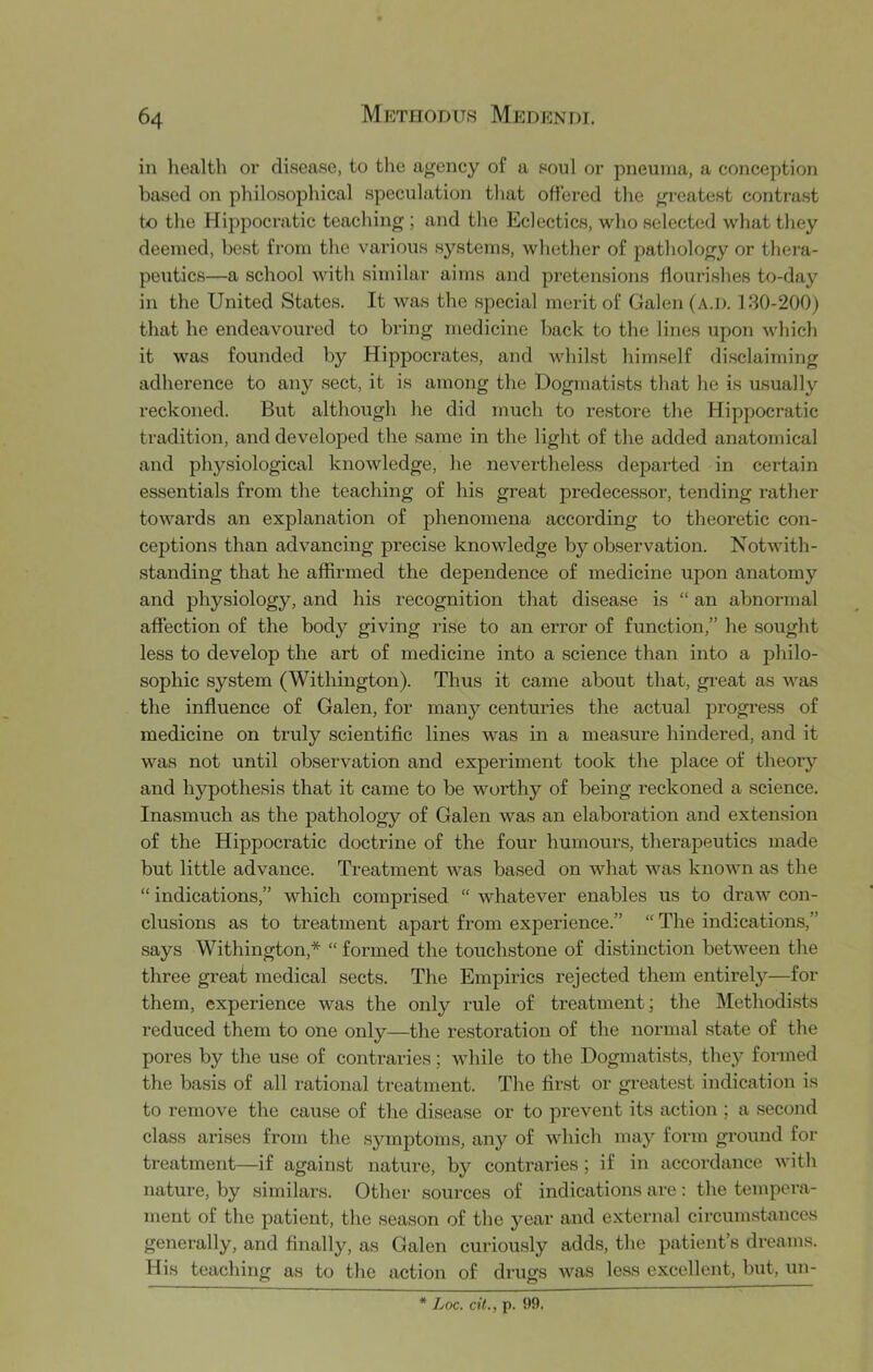 in liealth oi’ disease, to the aj^ency of a soul or pneuma, a conception based on philosopl^ical speculation that offered the greatest contrast to the Hippocratic teaching ; and the Eclectics, who selected what they deemed, best from the various systems, whether of pathology or thera- peutics—a school with similar aims and pretensions flourishes to-day in the United States. It was the special merit of Galen (a.i). 130-200) that he endeavoured to bring medicine back to the lines upon which it was founded by Hippocrates, and whilst himself disclaiming adherence to any sect, it is among the Dogmatists that he is usually reckoned. But although he did much to re.store the Hippocratic tradition, and developed the same in the light of the added anatomical and physiological knowledge, he neverthele.ss departed in certain essentials from the teaching of his great predecessor, tending rather towards an explanation of phenomena according to theoretic con- ceptions than advancing precise knowledge by oKservation. Notwith- standing that he affirmed the dependence of medicine upon anatomy and physiology, and his recognition that disease is “ an abnormal affection of the body giving I’ise to an error of function,” he sought less to develop the art of medicine into a science than into a jihilo- sophic system (Withington). Thus it came about that, great as was the influence of Galen, for many centuries the actual progress of medicine on truly scientific lines was in a measure hindered, and it was not until observation and experiment took the place of theory and hypothesis that it came to be worthy of being reckoned a science. Inasmuch as the pathology of Galen was an elaboration and extension of the Hippocratic doctrine of the four humours, therapeutics made but little advance. Treatment was based on what was known as the “ indications,” which comprised “ whatever enables us to draw con- clusions as to treatment apart from experience.” “ The indications,” says Withington,* “ formed the touchstone of distinction between the three great medical sects. The Empirics rejected them entirely—for them, experience was the only rule of treatment; the Methodists reduced them to one only—the restoration of the normal state of the pores by the use of contraries; while to the Dogmatists, thej’ formed the basis of all rational treatment. The first or greatest indication is to remove the cause of the disease or to prevent its action ; a second class arises from the symptoms, any of Avhich may form ground for treatment—if against nature, by contraries; if in accoi-dance with nature, by similars. Other sources of indications are : the tempera- ment of the patient, the season of the year and external circum.stances generally, and finally, as Galen curiously adds, the patient’s dreams. His teaching as to the action of drugs was less excellent, but, un- Loc. cit., p. 99.