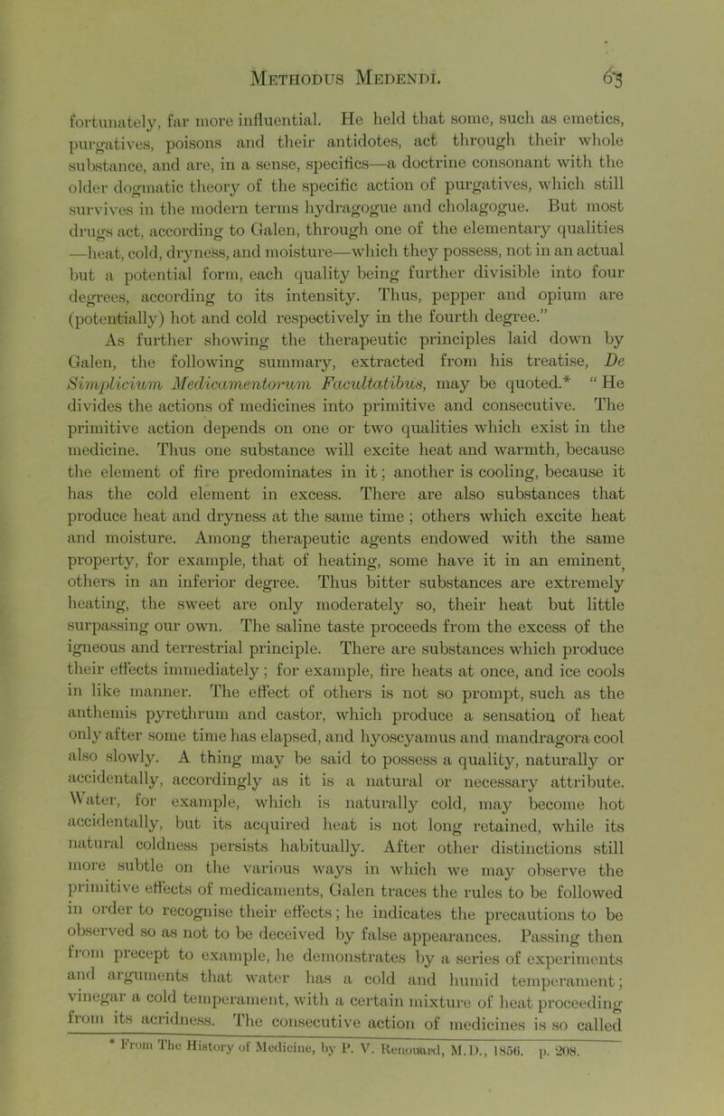 fortunately, far more influential. He held that some, such as emetics, purgatives, poisons and their antidotes, act through their whole substance, and are, in a sense, specifics—a doctrine consonant with the older dogmatic theory of the specific action of purgatives, which still survives in the modern terms hydragogue and cholagogue. But most drugs act, according to Galen, through one of the elementary qualities —heat, cold, diyness, and moisture—which they possess, not in an actual but a potential form, each quality being further divisible into four degrees, according to its intensity. Thus, pepper and opium are (potentially) hot and cold respectively in the fourth degree.” As further showing the therapeutic principles laid down by Galen, the following summary, extracted from his treatise, De Simplicium Medicamentonvm Facultatihus, may be quoted.* “ He divides the actions of medicines into primitive and consecutive. The primitive action depends on one or two qualities which exist in the medicine. Thus one substance will excite heat and warmth, because the element of fire predominates in it; another is cooling, because it has the cold element in excess. There are also substances that produce heat and dryness at the same time ; others which excite heat and moisture. Among therapeutic agents endowed with the same property, for example, that of heating, some have it in an eminent^ others in an inferior degi'ee. Thus bitter substances are extremely heating, the sweet are only moderately so, their heat but little surpassing our own. The saline taste proceeds from the excess of the igneous and terrestrial principle. There are substances which produce their effects immediately; for example, fire heats at once, and ice cools in like manner. The effect of others is not so p»rompt, such as the anthemis pyrethrum and castor, which produce a sensation of heat only after some time has elapsed, and hyoscyamus and mandragora cool also slowly. A thing may be said to possess a quality, naturally or accidentally, accordingly as it is a natural or necessary attribute. Water, for example, which is natui’ally cold, may become hot accidentally, but its acquired heat is not long retained, while its natural coldness persists habitually. After other distinctions still more subtle on the various Avays in which we may observe the piimitive effects of medicaments, Galen traces the rules to be followed in order to recognise their effects; he indicates the precautions to be obseived so as not to be deceived by false appearances. Passing then fiom precept to example, he demonstrates by a series of experiments and aiguments that water has a cold and humid temperament; vinegai a cold temperament, with a certain mixture of heat proceeding ftom its acridness. The consecutive action of medicines is so called * From The History of Medicine, by P. V. Henomu-tl, M.D., 185«. p.
