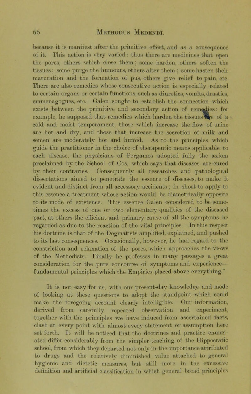 because it is nianit’est after the pi'iinitive effect, and as a consetjuence of it. This action is vOiy varied : tluis tliere are medicines tluit open tlie pores, others which close them ; some liarden, others soften the tissues; some purge the humours, otliers altei' them ; some hasten tlieir maturation and tlie formation of pus, others give relief to pain, etc. There are also remedies whose consecutive action is especially related to certain organs or certain futictions, such as diuretics, vomits, drastics, emmenagogues, etc. Galen sought to e.stablish the connection which exists between the primitive and secondary action of renames; for example, he supposed that remedies which harden the ti.ssues^’e of a cold and moist tempeiument, those which increase the flow of urine are hot and dry, and those that increase the secretion of milk and semen are moderately hot and humid. As to the principles which guide the practitioner in the choice of therapeutic means applicable to each disease, the physicians of Pergamos adopted fully the axiom proclaimed by the School of Cos, which says that disea.ses are cured by their contraries. Consequently all researches and pathological dissertations aimed to penetrate the essence of disea.ses, to make it evident and distinct from all accessory accidents ; in short to apply to this essence a treatment whose action would be diametrically opposite to its mode of existence. This essence Galen considered to be some- times the excess of one or two elementary qualities of the diseased part, at others the efficient and primary cause of all the symptoms he regarded as due to the reaction of the vital principles. In this respect his doctrine is that of the Dogmatists amplified, explained, and pushed to its last consequences. Occasionally, however, he had regard to the constriction and relaxation of the pores, which approaches the views of the Methodi.sts. Finally he professes in many passages a great consideration for the pure concourse of symptoms and experience— fundamental principles which the Empirics placed above everything.” It is not easy for us, with our present-day knowledge and mode of looking at these questions, to adopt the standpoint which could make the foregoing account clearly intelligible. Our information, derived from carefully repeated observation and experiment, together with the principles we have induced from ascertained facts, clash at every point with almost every statement or assumption here set forth. It will be noticed that the doctrines and pi-actice enunci- ated differ considerably from the simpler teaching of the Hippocratic school, from which they departed not only in the importance attributed to drugs and the relatively diminished \alue attached to general hygienic and dietetic measures, but still more in the exces.sive definition and ai'tificial classification in which general broad principles