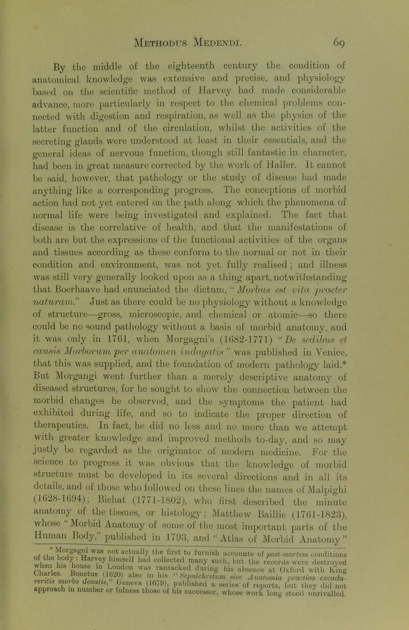 By the middle of the eighteenth century the condition of anatomical knowledge was extensive and precise, and physiology based on the scientific method of Harvey had made considerable advance, more particularly in respect to the ehemical problems con- nected with digestion and respiration, as well as the physics of the latter function and of the circulation, whilst the activities of the secreting glands were understood at least in their essentials, and the ireneral ideas of nervous function, though still fantastic in character, had been in great measure corrected by the work of Haller. It cannot be said, however, that pathology or the study of disease had made anything like a corresponding progress. The conceptions of morbid action had not yet entered on the path along which the phenomena of normal life were being investigated and explained. The fact that disease is the correlative of health, and that the manifestations of both are but the expressions of the functional activities of the organs and tissues according as these conform to the normal or not in their condition and environment, was not }a^t fully realised; and illness was still very generally looked upon as a thing apart, notwithstanding that Boerhaave had enunciated the dictum, “ Morhiin eat vita praeter naturain.” Just as there could be no physiology without a knowledge of structure—gross, microscopic, and chemical or atomic—so there could be no sound pathology without a basis of morbid anatomy, and it was only in 1761, when Morgagni’s (1682-1771) “ De sedihua et cauais Mm^horum per anatomen indayatis ” was published in Venice, that this was supplied, and the foundation of modern pathology laid.* But Morgangi went further than a merely descriptive anatomy of diseased structures, for he sought to show the connection between the morbid changes he observed, and the symptoms the patient had exhibited during life, and so to indicate the proper direction of therapeutics. In fact, he did no less and no more than we attempt with greater knowledge and improved methods to-day, and so may Justly be regarded as the originator of modern medicine. For the science to progress it was obvious that the knowledge of morbid stiucture must be developed in its several directions and in all its details, and of those who followed on these liiie.s the names of i\Ialpighi (1628-1694), Bichat (1/71-1802), who first described the minute anatomy of the tissues, or histology; Matthew Baillie (1761-1828), whose Morbid Anatomy of some of the most important parts of the Human Body,” published in 1793, and “ Atlas of Morbid Anatomy” r.f to fui’iiish iiucouuts of juos/-7«07'/e?K conditions wltpn h\a collectcd many such, but the records were destroyed during his absence at U.\ford with King veritin mnrlin rU “ Scpitlchi'etiun aivt Anatoviia practica excada- verilia viorbo devMia, Geneva (16/9), xnibliahed a series'of reports, but they did not approach m number or fulness those of his successor, whose work long stood unrivalled.