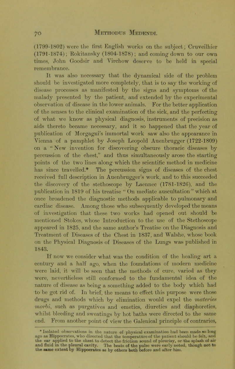 (1799-1S02) were tlie first English works on the subject; Cruveilhier (1791-1874); Rokitansky (1804-1878); and coining down to our own times, John Goodsir and Virchow deserve to be held in special remembrance. It M^as also necessary that the dynamical side of the problem should be investigated more completely, that is to say the working of disease processes as manifested by the signs and symptoms of the malady presented by the patient, and extended by the experimental observation of disease in the lower animals. For the better application of the senses to the clinical examination of the sick, and the perfecting of what we knoAV as physical diagnosis, instruments of precision as aids thereto became necessary, and it so happened that the year of publication of Morgagni’s immortal work saw also the appearance in Vienna of a pamphlet by Joseph Leopold Auenbrugger (1722-1809) on a “ New invention for discovering obscure thoracic diseases by percussion of the chest,” and thus simultaneously arose the starting points of the two lines along which the scientific method in medicine has since travelled.* The percussion signs of diseases of the chest received full description in Auenbrugger’s work, and to this succeeded the discovery of the stethoscope by Laennec (1781-1826), and the publication in 1819 of his treatise “ On mediate auscultation ” which at once broadened the diagnostic methods applicable to pulmonary and cardiac disease. Among those who subsequently developed the means of investigation that these two works had opened out should be mentioned Stokes, whose Introduction to the use of the Stethoscope appeared in 1825, and the same author’s Treatise on the Diagnosis and Treatment of Diseases of the Chest in 1837, and Walshe, whose book on the Physical Diagnosis of Diseases of the Lungs was published in 1843. If now we consider what was the condition of the healing art a century and a half ago, when the foundations of modern medicine were laid, it will be seen that the methods of cure, varied as they were, nevertheless still conformed to the fundamental idea of the nature of disease as being a something added to the body which had to be got rid of. In brief, the means to effect this purpose were those drugs and methods which by elimination would expel the materies inorhi, such as purgatives and emetics, diuretics and diaphoretics, whilst bleeding and .sweatings by hot baths were directed to the .same end. From another point of view the Galenical pi’inciple of contraries, * Isolated ohsers-ationa in the nature of physical examination had been made so long ago as Hippocrates, who directed that the temperature of the patient should bo felt, and the ear applied to the chest to detect the friction sound of pleurisy, or the splash of air and fluid in the pleural cavity. The beats of the pulse were early noted, though not to the same extent by Hippocrates as by others both before and after him.