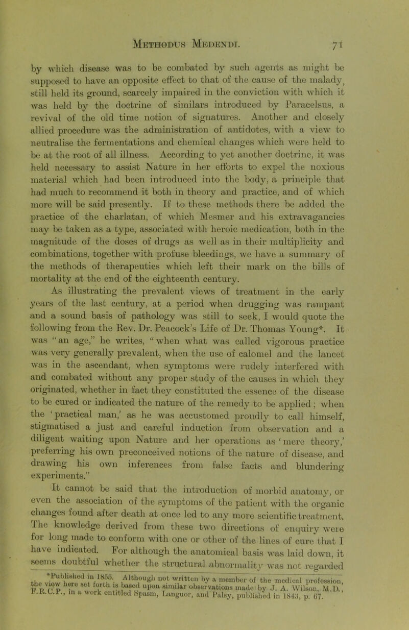 7^ by which disease was to be combated by such agents as might be sujDposed to have an opposite effect to that of the cause of the malady^ still held its ground, scarcely impaired in the conviction with which it was held by the doctrine of similars introduced by Paracelsus, a revival of the old time notion of signatures. Another and closely allied procedure was the administration of antidotes, with a view to neutralise the fermentations and chemical changes which were held to be at the root of all illness. According to yet another doctrine, it was held necessary to assist Nature in her efforts to expel the noxious material which had been introduced into the body, a principle that had much to recommend it both in theory and practice, and of which more will be said presently. If to these methods there be added the practice of the charlatan, of which Mesmer and his extravagancies may be taken as a type, a.ssociated with heroic medication, both in the magnitude of the doses of drugs as well as in their multiplicity and combinations, together with profuse bleedings, we have a summary of the methods of therapeutics which left their mark on the bills of mortality at the end of the eighteenth century. As illustrating the prevalent views of treatment in the early years of the last century, at a period when drugging was rampant and a sound basis of pathology was still to seek, I would quote the following from the Rev. Dr. Peacock’s Life of Dr. Thomas Young*. It was “ an age,” he Avrites, “ when what was called vigorous practice was very generally prevalent, when the use of calomel and the lancet was in the ascendant, when symptoms wore rudely interfered with and combated without any proper study of the causes in which they originated, whether in fact they constituted the e.ssence of the disease to be cui'ed or indicated the nature of the remedy to be aj^plied j when the ‘ practical man, as he was accustomed proudly to call himself, stigmatised a just and careful induction from observation and a diligent waiting upon Nature and her operations as ‘ mere theoi’v,’ preferring his own preconceived notions of the nature of disease, and drawing his own inferences from false facts and blundering experiments.” It cannot be .said that the introduction of morbid anatomy, or even the association of the .symptoms of the patient with the organic changes found after death at once led to any more scientific treatment. I he knowledge derived from these two directions of enquiry were for long made to conform with one or other of the lines of cure that I have indicated. For although the anatomical basis was laid down, it seems doubtful whether the structural abnormalitv was not reyarded ■ o *PubliHlied in 1855. Although not written by a member of the mcdienl proTeasion, ' ■ 'jsei vations made by J. A. Wilson, A and Palsy, published in 1S4.1, p. 67. j. 111 louo. Aixinougii uot writtc V observations made byWilson'^M^^ r.K.L.r., in a work entitled Spasm, Languor, ’ ,