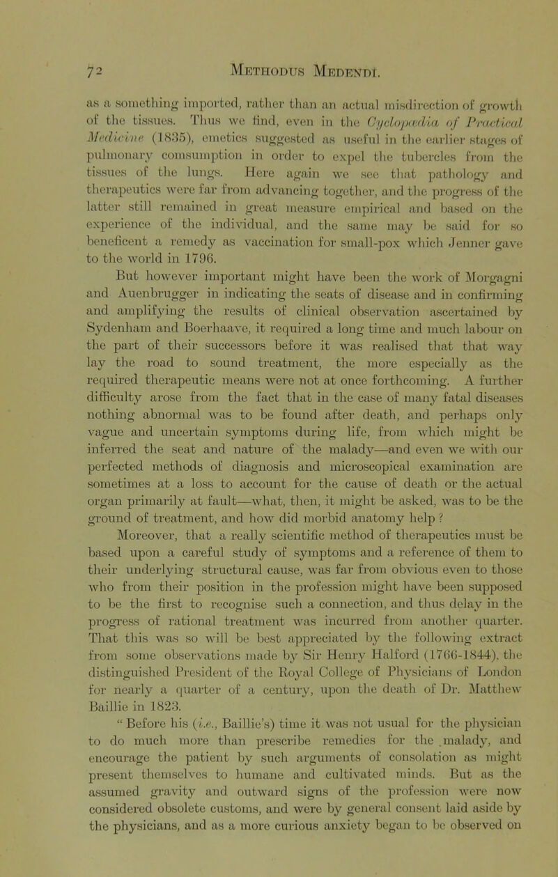 as a something imported, rather tlian an actual misdii'cction of gi-owth of the tissues. Tims we find, even in the CyclojxvAia of Pnwtirul Medicine (ISM5), emetics su^^-osted as useful in the eai-liei-stages of pulmonaiy eomsumption in order to expel the tubercles fi-om the tissues oi the lungs. Here again we see that pathology and therapeutics were far from advancing together, and the progress of the latter still remained in great measure empirical and based on the experience of the individual, and the same may be said for so beneficent a remedy as vaccination for sm<all-pox which Jenner gave to the world in 1796. But however important might have been the work of Morgagni and Auenbrugger in indicating the seats of disease and in confirming and amplifying the results of clinical observation a.scertained by Sydenham and Boerhaave, it required a long time and much labour on the part of their successors before it was realised that that way lay the road to sound treatment, the more especially as the required therapeutic means were not at once forthcoming. A further difficulty arose from the fact that in the case of many fatal diseases nothing abnormal was to be found after death, and perhaps only vague and uncertain symptoms dixring life, from which might be inferred the seat and nature of the malady—and even we with our perfected methods of diagnosis and microscopical examination are sometimes at a loss to account for the cause of death or the actual organ primarily at fault—what, then, it might be asked, was to be the ground of treatment, and how did morbid anatomy help ? Moreover, that a really scientific method of therapeutics must be based upon a careful study of symptoms and a reference of them to their underlying structural cause, was far from obvious even to those who from their position in the profession might have been supposed to be the first to recoxrni.se such a connection, and thus delav in the progress of rational treatment was incurred from another (juarter. That this was so will be be.st appreciated by the following extract from some observations made by Sir Henry Halford (1766-1844), the di.stinguished President of the Royal College of Physicians of London for nearly a (piarter of a century, upon the death of Dr. Matthew Baillie in 1828. “ Before his {i.e., Baillie’s) time it was not usual for the jxhy.sician to do much more than prescribe remedies for the .malady, and encourage the patient by such arguments of con.solation as might present themselves to humane and cultivated minds. But as the assumed gravity and outward signs of the profe.s.sion were now considered obsolete customs, and were by general consent laid aside by the physicians, and as a more curious anxiety began to be observed on