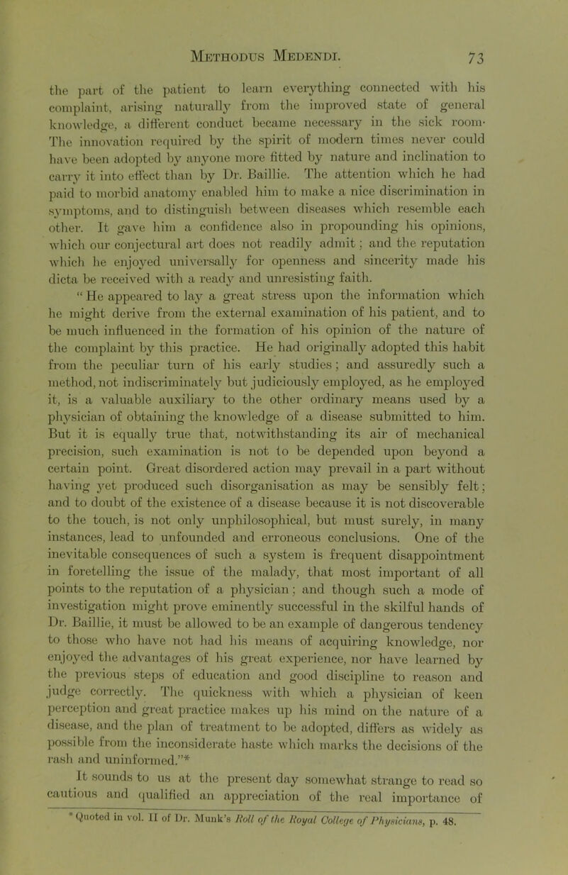 the part of tlie patient to learn everything connected with his complaint, arising naturally from the improved state of general knowledtm, a different conduct became necessary in the sick room- The innovation required by the spirit of modern times never could have been adopted by anyone more fitted by nature and inclination to carry it into effect than by Dr. Baillie. The attention which he had paid to morbid anatomy enabled him to make a nice discrimination in .symptoms, and to distinguish between diseases which resemble each other. It gave him a confidence also in propounding his opinions, which our conjectural art does not readily admit; and the reputation which he enjoyed universally for openness and sincerity made his dicta be received with a ready and unresisting faith. “ He appeared to la}^ a great stre.ss upon the information which he might derive from the external examination of his patient, and to be much influenced in the formation of his opinion of the nature of the complaint by this jDractice. He had originally adopted this habit from the peculiar turn of his early studies; and assuredly such a method, not indi.scriminately but judiciously employed, as he employed it, is a valuable auxiliary to the other ordinary means used by a physician of obtaining the knowledge of a disease submitted to him. But it is equally true that, notwith.standing its air of mechanical precision, such examination is not to be depended upon beyond a certain point. Great disordered action may prevail in a part without having yet produced such disorganisation as may be sensibly felt; and to doubt of the existence of a disease because it is not discoverable to the touch, is not only unphilosophical, but must surely, in many instances, lead to unfounded and erroneous conclusions. One of the inevitable consequences of such a system is frequent disappointment in foretelling the issue of the malady, that most important of all points to the reputation of a physician; and though such a mode of investigation might prove eminently successful in the skilful hands of Dr. Baillie, it must be allowed to be an example of dangerous tendency to those who have not had his means of acquiring knowledge, nor enjoyed the advantages of his great experience, nor have learned by the previous steps of education and good discipline to reason and judge correctly. The quickness with which a physician of keen perception and great practice makes up his mind on the nature of a disease, and the plan of treatment to be adopted, differs as widely as possible from the inconsiderate haste which marks the decisions of the rash and uninformed.”* It .sounds to us at the present day somewhat strange to read so cautious and (pialified an appreciation of the real importance of Quoted in \ol. II of Dr. Munk’s Roll of the Royal CoUeije of Physicians, p. 48.