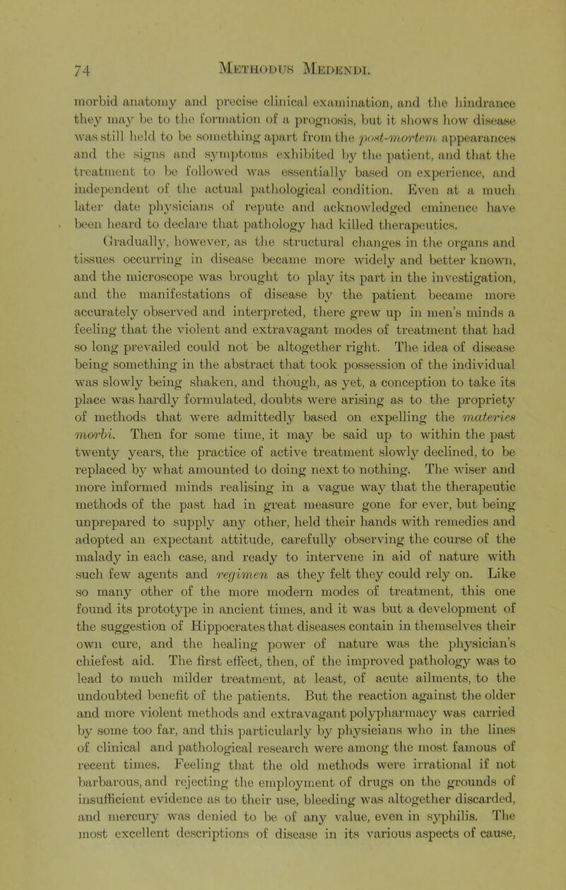 morbid anatomy and pi-oci.se clinical examination, and the hindrance they may he to the I'ormation of a pro^noHis, but it shown how disease Avas still held to be somethin^’apart h'omi\\a'p<)nt-mort<'.m appeai'ances and the si^us and symptoms exhibited by the patient, and that the treatment to be followed was essentially based on experience, and independent of the actual pathological condition. Even at a much later date physicians of reprite and acknowledged eminence have been heard to declare that pathology had killed therapeutics. draduallj, however, as the structural changes in the organs and tissues occurring in disease became more widely and better known, and the microscope was brought to play its pai’t in the investigation, and the manifestations of disease by the patient became more accurately observed and interpreted, there grew up in men’s minds a feeling that the violent and extravagant modes of treatment that had so long preAuailed could not be altogether right. The idea of disease being something in the abstract that took possession of the individual was slowly being shaken, and though, as yet, a conception to take its place was hardly formulated, doubts were arising as to the propriety of methods that Avere admittedly based on expelling the nnateries moi'hi. Then for some time, it may be said up to within the past tAventy years, the practice of active treatment sloAvly declined, to be replaced by Avhat amounted to doing next to nothing. The Aviser and more informed minds realising in a A^ague Avay that the therapeutic methods of the past had in great measure gone for ever, but being unprepared to supply any other, held their hands Avith remedies and adopted an expectant attitude, carefully observing the course of the malady in each case, and ready to intervene in aid of nature with such few agents and regimen as they felt they could rely on. Like so many other of the more modern modes of treatment, this one found its prototype in ancient times, and it was but a deA^elopment of the suggestion of Hippocrates that diseases contain in themselves their own cure, and the healing power of nature was the physician’s chiefest aid. The first effect, then, of the improved pathology Avas to lead to much milder treatment, at least, of acute ailments, to the undoubted benefit of the patients. But the reaction against the older and more violent methods and extravagant polypharmacy was carried by some too far, and this particularly by physicians Avho in the lines of clinical and pathological research were among the most famous of recent times. Feeling that the old methods were irrational if not barbarous, and rejecting the employment of drugs on the grounds of insufficient evidence as to their u.se, bleeding Avas altogether discarded, and mei’cury Avas denied to be of any value, even in syphilis. The most excellent descriptions of disease in its various aspects of cause,