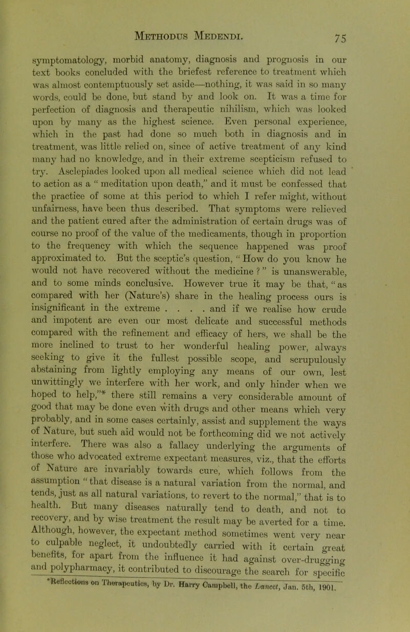 symptomatology, morbid anatomy, diagnosis and prognosis in our text books concluded with the briefest reference to treatment which was almost contemptuously set aside—nothing, it was said in so many words, could be done, but stand by and look on. It was a time for perfection of diagnosis and therapeutic nihilism, which was looked upon by many as the highest science. Even personal experience, which in the past had done so much both in diagnosis and in treatment, was little relied on, since of active treatment of any kind many had no knowledge, and in their extreme scepticism refused to try. Asclepiades looked upon all medical science which did not lead to action as a “ meditation upon death,” and it must be confessed that the practice of some at this period to which I refer might, without unfairness, have been thus described. That symptoms were relieved and the patient cured after the administration of certain drugs was of course no proof of the value of the medicaments, though in proportion to the frequency with which the sequence happened was proof approximated to. But the sceptic’s question, “ How do you know he would not have recovered without the medicine ? ” is unanswerable, and to some minds conclusive. However true it may be that, “ as compared with her (Nature’s) share in the healing process ours is insignificant in the extreme .... and if we realise how crude and impotent are even our most delicate and successful methods compared with the refinement and efficacy of hers, we shall be the more inclined to trust to her wonderful healing power, always seeking to give it the fullest possible scope, and scrupulously abstaining from lightly employing any means of our own, lest unwittingly we interfere with her work, and only hinder when we hoped to help,”* there still remains a very considerable amount of good that may be done even with drugs and other means which very probably, and in some cases certainly, assist and supplement the ways of Nature, but such aid would not be forthcoming did we not actively interfere. There was also a fallacy underlying the arguments of those who advocated extreme expectant measures, viz., that the efforts of Nature are invariably towards cure, which follows from the assumption “ that disease is a natural variation from the normal, and tends, just as all natural variations, to revert to the normal,” that is to health. But many diseases naturally tend to death, and not to recovery, and by wise treatment the result may be averted for a time. Although, however, the expectant method sometimes went very near to culpable neglect, it undoubtedly carried with it certain great benefits, for apart from the influence it had against over-druggino- and polypharmacy, it contributed to discourage the search for specific •ReflooWons on Therapeutics, by Dr. Harry Campbell; the Lancet, Jan. 5th, 190lT