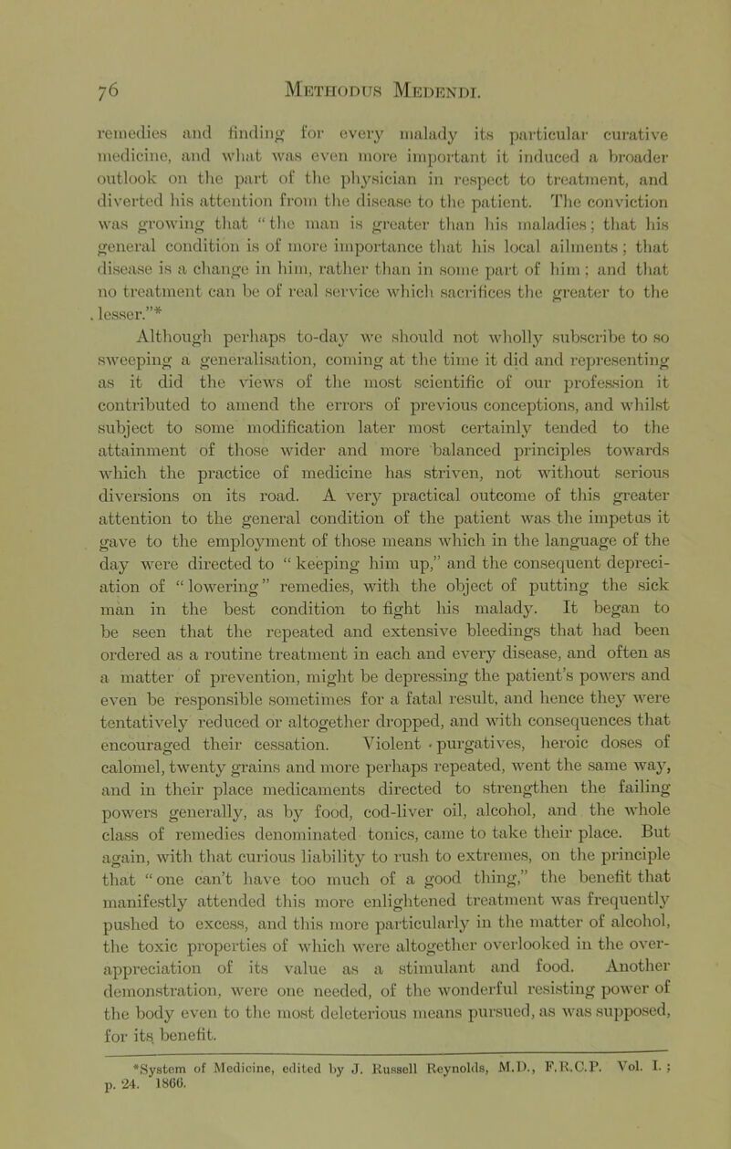 reinodie.s and tindin^ for every malady its particular cui-ative medicine, and what was even more important it induced a brf)ader oxTtlook on the part of the physician in respect to treatment, and diverted his attention from the disease to the patient. The conviction was oTowing that “the man is greater than his maladies; that his general condition is of more importance that his local ailments; that disease is a change in him, rather than in some part of him ; and that no treatment can be of real service wliich sacrihccs the greater to the . lesser.”* Although perhaps to-day we should not wholly sTibscribe to .so sweeping a generalisation, coming at the time it did and representing as it did the views of the most scientific of our profe.s.sion it contributed to amend the errors of previous conceptions, and whilst subject to some modification later most certainly tended to the attainment of those wider and more balanced principles toAvards wliich the practice of medicine has striven, not without serious diversions on its road. A very practical outcome of this greater attention to the general condition of the patient was the impetus it gave to the employment of those means which in the language of the day were directed to “ keeping him up,” and the consequent depreci- ation of “ lowering ” remedies, with the object of putting the sick man in the best condition to fight his malady. It began to be seen that the repeated and extensive bleedings that had been ordered as a routine treatment in each and ei'^ery disease, and often as a matter of prevention, might be depressing the patient’s powers and even be responsible sometimes for a fatal result, and hence thej^ n^ere tentatively reduced or altogether dropped, and with consequences that encouraged theii’ cessation. Violent > purgatives, heroic doses of calomel, twenty grains and more perhaps repeated, ivent the same v^ay, and in their place medicaments directed to strengthen the failing powers generally, as by food, cod-liver oil, alcohol, and the ivhole class of remedies denominated tonics, came to take their place. But again, ivith that curious liability to rush to extremes, on the pi'inciple that “ one can’t have too much of a good thing,” the benefit that manifestly attended this more enlightened treatment was frequentl}'^ pushed to excess, and this more particularly in the matter of alcohol, the toxic properties of which were altogether overlooked in the over- appreciation of its value as a stimulant and food. Another demonstration, were one needed, of the wonderful resisting power of the body even to the mo.st deleterious means pursued, as was siipposed, for its benefit. •System of Medicine, edited l>y J. Russell Reynolds, M.D., F.R.C.P. Vol. I. ; p. 24. 1866.