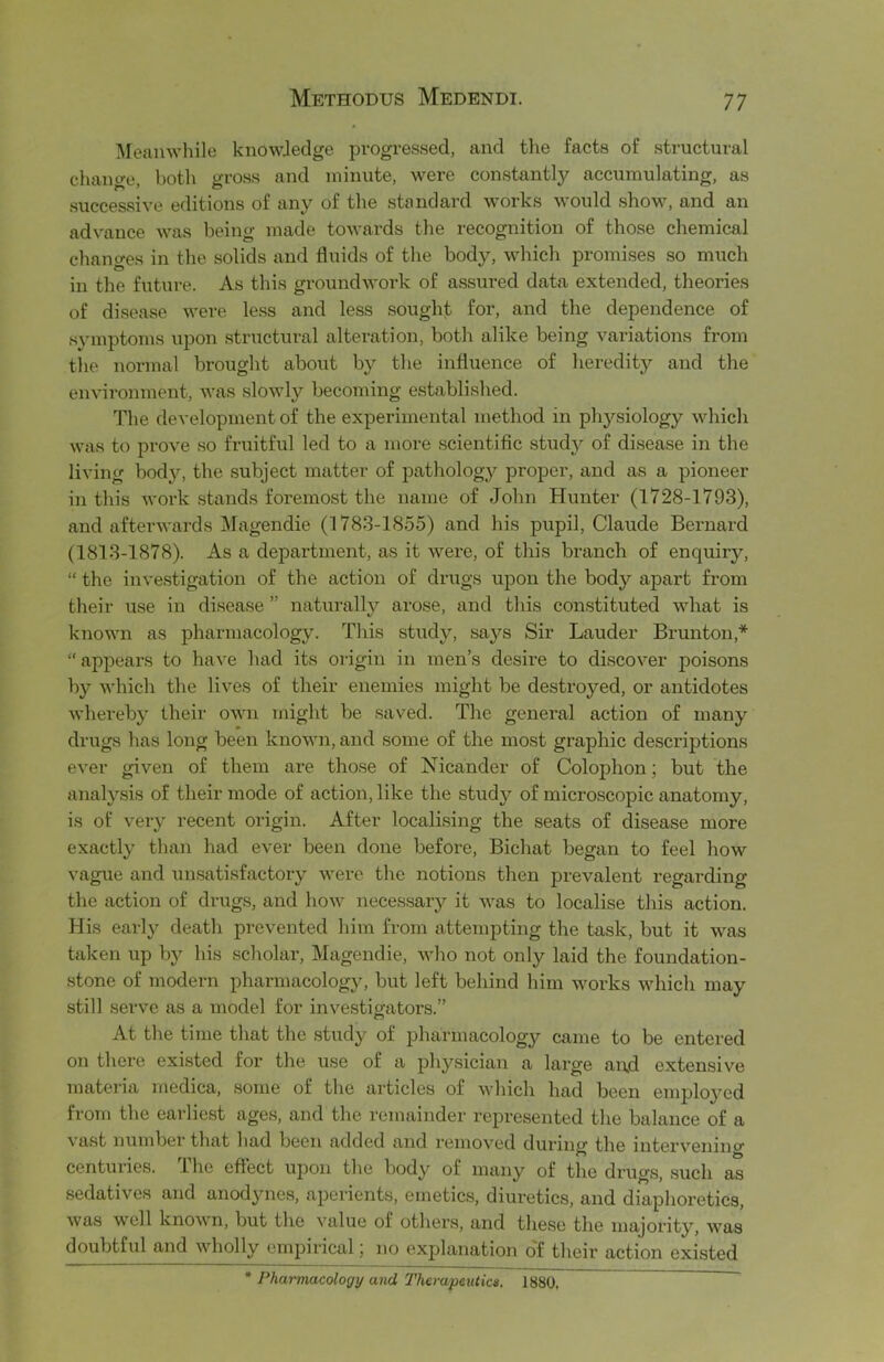 Meanwhile knowledge progi’essed, and the facts of structural change, both gross and minute, were constantly accumulating, as successive editions of any of the standard works would show, and an advance was being made towards the recognition of those chemical chancres in the solids and fluids of the body, which promises so much in the future. As this groundwork of assured data extended, theories of disease were less and less sought for, and the dependence of symptoms upon structural alteration, both alike being variations from the normal brought about by the influence of heredity and the environment, was slowly becoming established. The development of the experimental method in pli3rsiology which was to prove so fruitful led to a more scientific studjr of disease in the living bod}c, the subject matter of pathology'' proper, and as a pioneer in this work stands foremost the name of John Hunter (1728-1793), and afterwards Magendie (1783-1855) and his pupil, Claude Bernard (1813-1878). As a department, as it Avere, of this branch of enquiry, “ the investigation of the action of drugs upon the body apart from their use in disease ” naturally arose, and this constituted what is knoAvn as pharmacology. This study, Saji’s Sir Lauder Brunton,* “appears to have had its origin in men’s desire to discover poisons by which the lives of their enemies might be destroyed, or antidotes whereb}^ their own might be saved. The general action of many drugs has long been known, and some of the most graphic descriptions ever given of them are those of Nicander of Colophon; but the anal}sis of their mode of action, like the study of microscopic anatomy, is of veiy recent origin. After localising the seats of disease more exactly than had ever been done before, Bichat began to feel how vague and unsatisfactory were the notions then prevalent regarding the action of drugs, and how necessaiy it was to localise this action. His early death prevented him from attempting the task, but it was taken up by his scholar, Magendie, who not only laid the foundation- stone of modern pharmacology, but left behind him works which may still serve as a model for investigators.” At the time that the stud^’' of pharmacology came to be entered on there existed for the use of a physician a large and extensive matei-ia inedica, some of the articles of Avhich had been emploj’cd from the earliest ages, and the remainder represented the balance of a vast number that had been added and removed during the intervenino centuries, ihe effect upon the body of many of the drugs, such as sedatives and anodynes, aperients, emetics, diuretics, and diaphoretics, was well known, but the value of others, and these the majority, was doubtful and wholly empirical; no explanation o'f their action existed * Pharmacology and Therapeutics. 1880. ^