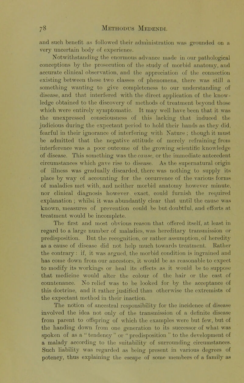 and such benefit as followed their adniinistration was ofi'nunded on a very uncertain bod}^ of experience. Notwithstanding- tlie enormous advance made in onr pathological conceptions by the prosecution of the study of morlad anatomy, and accurate clinical observation, and the appreciation of the connection existing between these two classes of phenomena, there was still a something wanting to give completeness to out- understanding of disease, and that interfered with the dii-ect application of the know- ledge obtained to the discovei-y of methods of treatment beyond those which were entirely sjunptomatic. Tt may well have been tliat it was the unexpressed consciousness of this lacking that induced the judicious during the expectant period to hold their hands as they did, fearful in their ignorance of interfering with Nature ; though it must be admitted that tlie negative attitude of merely refraining from interference was a poor outcome of the growing scientific knowledge of disease. This something was the cause, or the immediate antecedent circumstances which gave rise to disease. As the supernatural origin of illness was gradually discarded, there was nothing to supplj^ its place by way of accounting for the occurrence of the various forms of maladies met with, and neither morbid anatomy however minute, nor clinical diagnosis however exact, could furnish the required explanation ; whilst it was abundantly clear that until the cause was known, measures of prevention could be but doubtful, and efforts at treatment would be incomplete. The first and most obvious reason that offered itself, at least in regard to a large numbei- of maladies, was hereditary transmission or pi’edisposition. But the recognition, or rather assumption, of heredity as a cause of disease did not helj3 much towards treatment. Rathei- the contrary; if, it was argued, the morbid condition is ingrained and has come down from our ancestors, it would be as reasonable to expect to modify its workings or heal its effects as it would be to suppo.se that medicine would alter the colour of the hair or the cast of countenance. No relief was to be looked for- by the acceptance of this doctrine, and it rather justified than otherwise the extremists of the expectant method in their inaction. The notion of ancestral responsibility for the incidence of disease involved the idea not only of the transmission of a definite disease from parent to offspring of which the examples were but few, but of the handing down from one generation to its .succes.sor of what was spoken of as a “ tendency ” or “ predi.sposition ” to the development of a malady according to the suitability of surrounding circumstances. Such liability was regarded as being present in vai-ious degi’ees of potency, thus explaining the escape of some membei’s of a family as