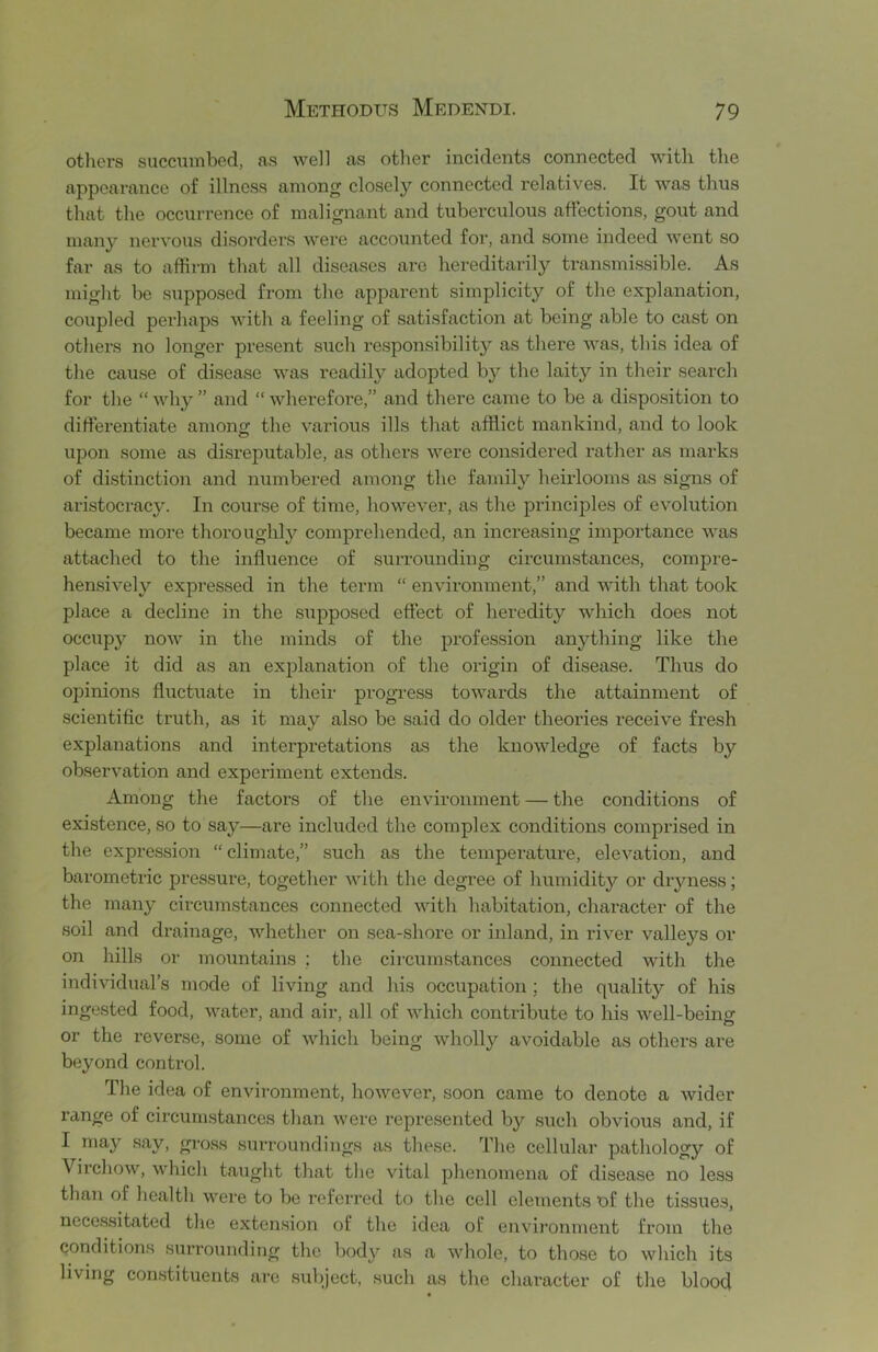 others succumbed, as well as other incidents connected with the appearance of illness among closely connected relatives. It was thus that the occurrence of malignant and tuberculous affections, gout and man}’’ nervous disoi'ders were accounted for, and some indeed went so far as to affirm that all diseases are hereditarily transmissible. As might be supposed from the apparent simplicity of the explanation, coupled pei’haps with a feeling of satisfaction at being able to cast on others no longer present such respon.sibility as there was, this idea of the cause of disease was readily adopted by the laity in their search for the “ why ” and “ Avherefore,” and there came to be a disposition to differentiate among the various ills that afflict mankind, and to look upon some as disreputable, as others were considered rather as marks of distinction and numbered among the family heirlooms as signs of aristocracy. In course of time, however, as the principles of evolution became more thoroughly comprehended, an increasing importance was attached to the influence of surrounding circumstances, compre- hensively expressed in the term “ environment,” and with that took place a decline in the supposed effect of heredity which does not occupy now in the minds of the profession anything like the place it did as an exjflanation of the origin of disease. Thus do opinions fluctuate in their progi’ess towards the attainment of scientific truth, as it may also be said do older theox'ies receive fresh explanations and interpretations as the knowledge of facts by observation and experiment extends. Among the factors of the environment — the conditions of existence, so to say—are included the complex conditions comprised in the expression “climate,” such as the temperature, elevation, and barometric pressure, together with the degree of humidit}’’ or dryness; the many circumstances connected with habitation, character of the soil and drainage, whether on sea-shore or inland, in river valleys or on liills or mountains ; the circumstances connected with the individual’s mode of living and his occupation; the quality of his ingested food, water, and air, all of which contribute to his well-being or the reverse, some of which being wholly avoidable as others are beyond control. The idea of environment, however, soon came to denote a wider range of circumstances than were represented by such obvious and, if I may say, gross surroundings as these. The cellular pathology of Virchow, which taught that the vital phenomena of disease no less than of health were to be referred to the cell elements of the tissues, necessitated the extension of the idea of environment from the conditions surrounding the body as a whole, to tliose to which its living con.stituents arc subject, such as the character of the blood