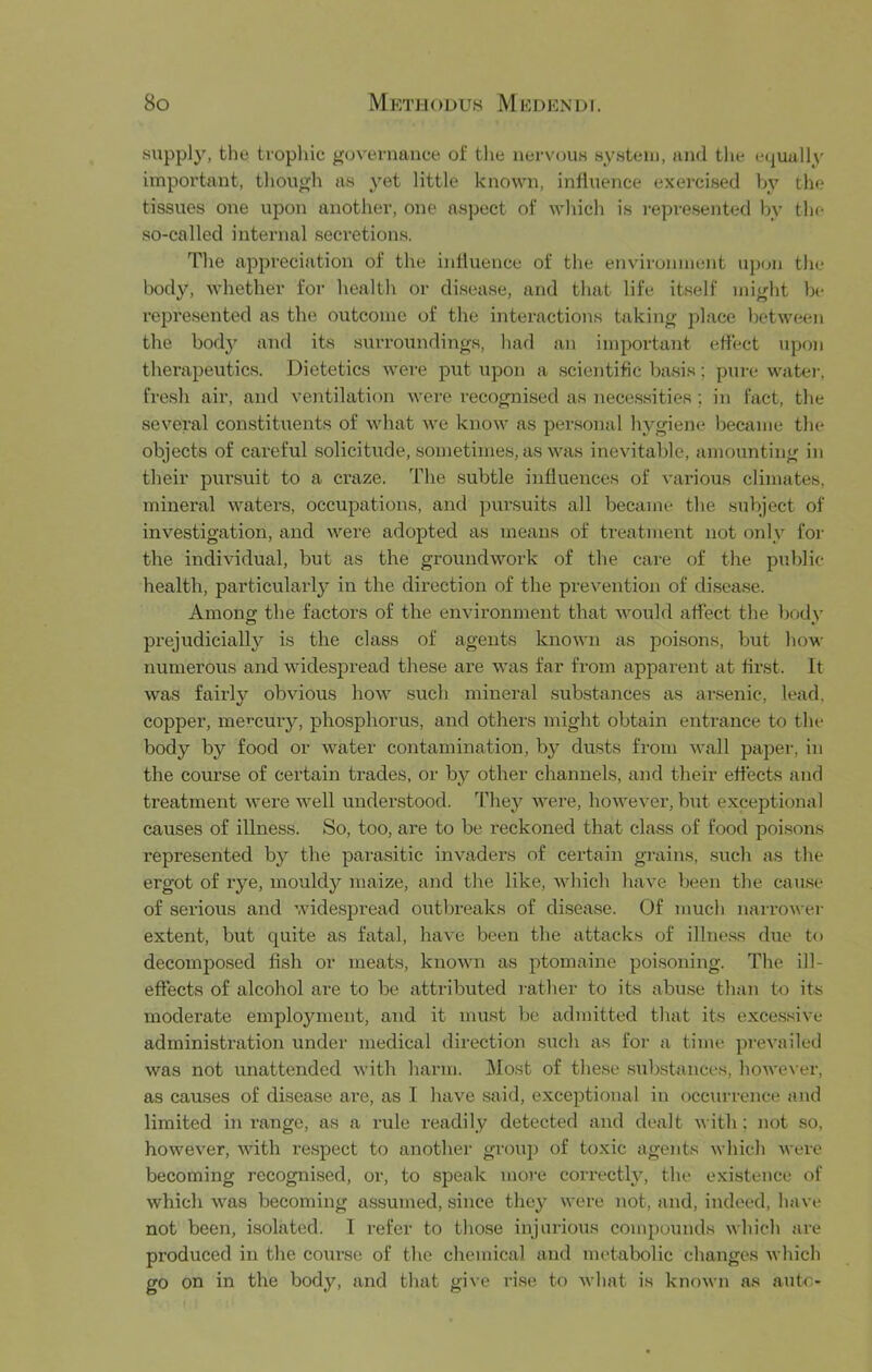 supply, the trophic guveniance of the nervous system, and tlie e(|uully important, though as yet little known, influence exei-cised by the tissues one upon another, one aspect of which is represented by the so-called internal secretions. The appreciation of the influence of the environment upon the body, whether for health or disease, and that life itself might be reju'esented as the outcome of the interactions taking place between the bod}^ and its surroundings, had an important effect upon therapeutics. Dietetics were put upon a scientific basis; pure watei-, fresh air, and ventilation were recognised as necessities ; in fact, the several constituents of what we know as personal hygiene became the objects of careful solicitude, sometimes, as was inevitable, amounting in their pursuit to a craze. The .subtle influences of various climates, mineral waters, occupations, and pursuits all became the subject of investigation, and were adopted as means of treatment not only for the individual, but as the groundwork of the care of the public- health, particular!}^ in the direction of the prevention of di.sease. Among the factors of the environment that Avould affect the body prejudicially is the class of agents known as poi.sons, but how numerous and widespread these are was far from apparent at first. It was fairly obvious how .such mineral substances as ansenic, lead, copper, mercury, phosphorus, and others might obtain entrance to the body by food or water contamination, by dusts from wall pajjer, in the com-se of certain trades, or by other channels, and their effects and treatment were well understood. They were, however, but exceptional causes of illness. So, too, are to be reckoned that class of food poisons represented by the parasitic invaders of certain grains, such as the ergot of rye, mouldy maize, and the like, which have been the cau.se of serious and widespread outbreaks of disease. Of much narrowei- extent, but quite as fatal, have been the attacks of illness due to decompo.sed fish or meats, known as ptomaine poisoning. The ill- effects of alcohol are to be attributed rather to its abuse than to its moderate employment, and it must bo admitted that its exce.ssive administration under medical direction .siich as for a time prevailed was not iinattended with harm. Most of the.se substances, however, as causes of di.sease are, as I have said, exceptional in occurrence and limited in range, as a rule readily detected aud dealt with; not so, however, with respect to anothei- grou]) of toxic agents which were becoming recognised, or, to speak moi-e correctly, the e.xistence of which was becoming assumed, since they were not, and, indeed, have not been, isolated. T refer to those injurious compounds which are produced in the course of the chemical and metabolic changes which go on in the body, and that gi\e rise to what is known as ante-