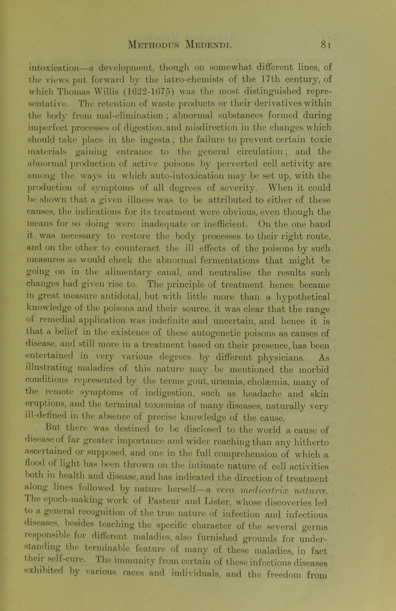 intoxication—a development, tliongh on .somewliat different lines, of the views put forM'ard by the iatro-chemists of the 17th century, of whicli Thomas Willis (1622-1075) was the most distinguished repre- sentative. 'Hie retention of waste products or their derivatives within the l;)ody fixmi mal-elimination ; abnormal substances formed during imperfect processes of digestion, and misdirection in the changes which should take place in the ingesta; the failure to prevent certain toxic materials gaining entrance to the general circulation; and the abnonnal production of active poisons by perverted cell activity are among the wa\'s in which auto-intoxication ma} be .set up, with the production of symptoms of all degrees of severity. When it could be shown that a given illness Avas to be attributed to either of these causes, the indications for its treatment were obvious, even though the means for ,so doing were inadeijuate or inefficient. On the one hand it was neces.sar}' to restore the bod}’ processes to their right route, and on the other to counteract the ill effects of the poisons by such measures as would check the abnormal fermentations that might be going on in the alimentary canal, and neutralise the results such changes had given rise to. The principle of treatment hence became in great measure antidotal, but with little more than a hypothetical knowledge of the poisons and their source, it was clear that the range of remedial application was indefinite and uncertain, and hence it is that a belief in the exi.stejice of these autogenetic poisons as causes of disease, and .still more in a treatment based on their presence, has been entertained in \'ery vaidous degrees b}^ different physicians. As illustrating maladies of this nature may be mentioned the morbid conditions represented by the terms gout, ura3mia, cholsemia, many of the remote .symptoms of indigestion, such as headache and skin eruptions, and the terminal toxajmias of many diseases, natui'ally very ill-defined in the absence of precise knowledge of the cause. But there was destined to be disclosed to the world a cause of disease of far greater imjjortance and wider reaching than any hitherto a.sceitained or supposed, and one in the full comprehension of which a flood of light has been thrown on the intimate nature of cell activities both ill health and di.seiise, and has indicated the direction of treatment along lines followed by nature herself—a vera mc'dicatrix natural. 'riie epoch-making work of Pasteur and Lister, whose discoveries led to a general recognition of the true nature of infection and infectious diseases, besides teaching the specific character of the .several germs re.sponsible lor different maladies, also furnished grounds for under- standing the terminable feature of many of these maladies, in fact then- self-cure. The immunity from certain of these infectious diseases exhibited by various races and individuals, and the freedom from