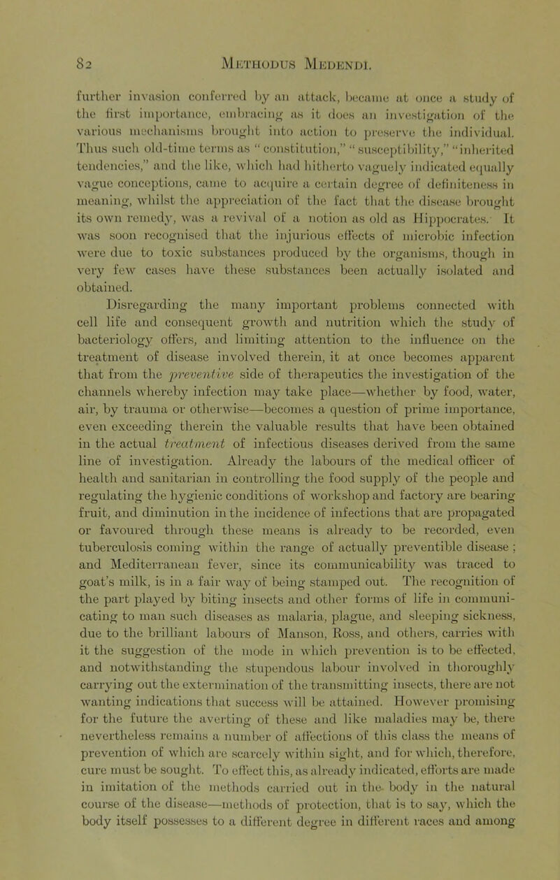 further invasion conferi-(‘d by an attach, l)ecanie at once a study of the lirst iui[)ortance, embracing' as it does an investi<^ation of the various inecluinisnis brou^'lit into action to preserve the individual. I'hus such old-time terms as “ constitution,” “ susceptilhlity,” “iidierited tendencies,” and the like, which had hitherto vaguely indicated e(|ually vague conceptions, came to ac((uire a certain degree of detiniteness in meaning, whilst the appreciation of the fact that the disease brought its own reined}', was a revi\'al of a notion as old as Hippocrates. It was soon recognised that the injurious effects of microbic infection were due to toxic substances produced by the organisms, though in very few cases have these substances been actually isolated and obtained. Disi'egarding the many important problems connected with cell life and consequent growth and nutrition which the study of bacteriology offers, and limiting attention to the influence on the treatment of disease involved therein, it at once becomes apparent that from the ‘preventwe side of therapeutics the investigation of the channels whereby infection may take place—whether by food, water, air, by trauma or otherwise—becomes a question of prime importance, even exceeding therein the valuable results that have been obtained in the actual treatment of infectious diseases derived from the same line of investigation. Already the labours of the medical officer of health and sanitarian in controlling the food supply of the people and regulating the hygienic conditions of workshop and factory are bearing- fruit, and diminution in the incidence of infections that are propagated or favoured through these means is already to be recorded, even tuberculosis coming within the range of actually preventible disetise ; and Mediterranean fever, since its communicabilit}'^ was traced to goat’s milk, is in a fair way of being stamped out. The recognition of the part played by biting insects and other forms of life in communi- cating to man such diseases as malaria, plague, and sleeping sickness, due to the brilliant labours of Manson, Ross, and others, carries with it the suggestion of the mode in which prevention is to be effected, and notwithstanding the stupendous labour involved in thoroughly- carrying out the extermination of the transmitting insects, there are not wanting indications that succe,ss will be attained. However 2.>romising for the future the averting of these and like maladies may be, there nevertheless remains a number of affections of this class the means of prevention of which are scarcely within sight, and for which, therefore, cure must be sought. To effect this, as already indicated, efforts are made in imitation of the methods carried out in the- body in the natural course of the disease—methods of protection, that is to say, which the body itself possesses to a different degree in different races and among