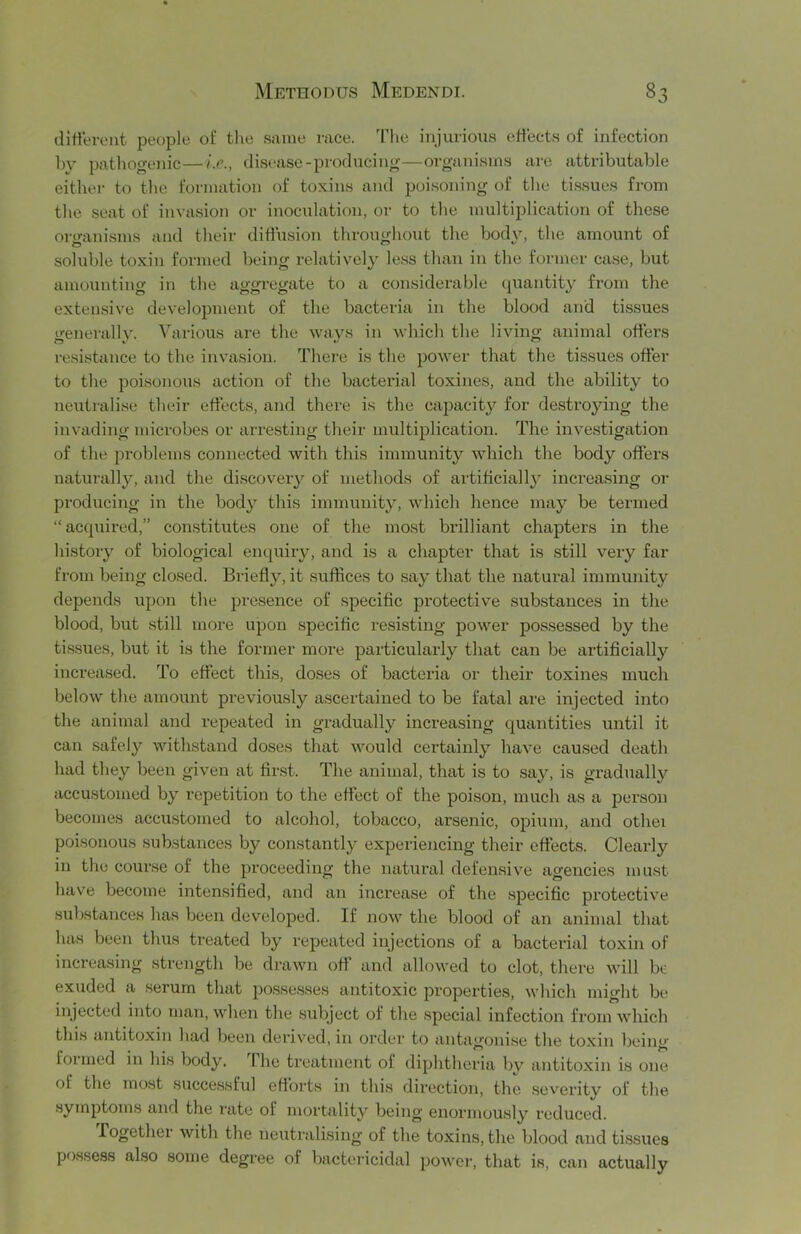 dltVeroiit people of the sjime race. The injurious effects of infection by pathogenic—i.e., disease-producing—organisms are attributable eithei- to tbe formation of toxins and poisoning of the tissues from the seat of invasion or inoculation, or to the multiplication of these oro-anisms and their diffusion throughout the body, the amount of soluble toxin formed being relatively less than in the former case, but amounting in the aggregate to a considerable quantity from the extensive development of the bacteria in the blood and tissues generally. Various are the ways in which the living animal offers re.sistance to the invasion. There is the power that the tissues offer to the poisonous action of the bacterial toxines, and the ability to neutralise their effects, and there is the capacity for de.stroying the invading microbes or arresting their multiplication. The investigation of the problems connected with this immunity which the body offers natui-ally, and the discovery of methods of artificial!}' increasing or producing in the bod}^ this immunity, which hence may be termed “acquired,” constitutes one of the most brilliant chapters in the history of biological enquiry, and is a chapter that is still very far from being closed. Briefly, it suffices to say that the natural immunity depends upon the presence of specific protective substances in the blood, but still more upon specific resisting power possessed by the tissues, but it is the former more particularly that can be artificially increased. To effect this, doses of bacteria or their toxines much below the amount previously a.scertained to be fatal are injected into the animal and repeated in gradually increasing quantities until it can .safely withstand doses that would certainly have cau.sed death had they been given at fir.st. The animal, that is to say, is gi’adually accustomed by repetition to the effect of the poison, much as a person becomes accastomed to alcohol, tobacco, arsenic, opium, and otbei poisonous substances by constantly experiencing their effects. Clearly in the course of the proceeding the natural defensive agencies must have become intensified, and an increase of the specific protective substances has been developed. If now the blood of an animal that has been thus treated by repeated injections of a bacterial toxin of increasing strength be drawn off and allowed to clot, there will br exuded a .serum that possesses antitoxic properties, which might be injected into man, when the subject of the .special infection from which this antitoxin had been derived, in order to antagonise the toxin being formed in his body. 1 he treatment of diphtheria by antitoxin is one of the most succe.ssful efforts in this direction, the severity of the .symptom.s and the rate of mortality being enormously reduced. Together with the neutralising of the toxins, the blood and ti.ssues possess also some degree of bactericidal power, that is, can actually
