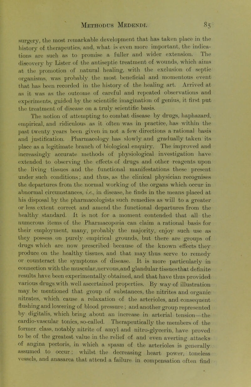 Hui’^vry, tliG most ryuuxrkfliblG (iGVGlopniGiit thtit lifts tiilcGii plftCG in the history of thenipeutics, ftiid, whftt is even more importiint, the iiidica.- tioiis lire such fts to promise ft fuller ftiid wider extension. Ihe discovery hy Lister of the ftutiseptic treatment of wounds, which aims at the promotion of natural healing, with the exclusion of septic organisms, Avas probably the most beneficial and momentous event that has been recorded in the history of the healing art. Arrived at as it was as the outcome of careful and repeated observations and experiments, guided by the scientific imagination of genius, it first put the treatment of di.sease on a truly scientific basis. The notion of attempting to combat disease by drugs, haphazard, empirical, and ridiculous as it often was in practice, has within the past twenty years been given in not a few directions a rational ba.sis and justification. Pharmacology has slowly and gradually taken its place as a legitimate branch of biological enquiry. The improved and increasingly accurate methods of physiological investigation have extended to observing the effects of drugs and other reagents upon the living tissues and the functional manifestations these present under .such conditions; and thus, as the clinical physician recognises the departures from the normal working of the organs which occur in abnormal circum.stances, i.e., in disease, he finds in the means placed at his di.spo.sal by the pharmacologists such remedies as Avill to a greater (rr less extent correct and amend the functional departures from the healthy standard. It is not for a moment contended that all the numerous items of the PharmacopcBia can claim a rational basis for their employment, many, probably the majority, enjoj'^ such use as they possess on purely empirical grounds, but there are groups of drugs which are now prescribed because of the known effects the}’' produce on the healthy tissues, and that may thus serve to remedy or counteract the .symptoms of disease. It is more particularly in connection with the muscular, nervous, and glandular tissues that definite results have been experimentally obtained, and that have thus provided various drugs with well ascertained properties. By way of illustration may be mentioned that group of substances, the nitrites and organic nitrates, which cause a relaxation of the arterioles, and consequent flushing and lowering of blood pressure; and another group represented by digitalis, which bring about an increase in arterial tension—the cardio-vascular tonics, so-called. Therapeutically the members of the former cla.ss, notably nitrite of amyl and nitro-glycerin, have proved to be of the greate.st value in the relief of and even averting attacks of angina pectoris, in which a spasm of the arterioles is generally as.sumed to occur; whilst the decreasing heart power, toneless \ essels, and ana.sarca that attend a failure in compensation often find