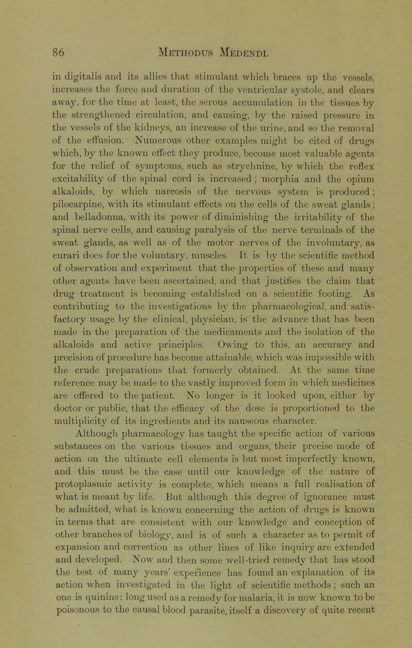 in digitalis and its allies that stimulant which braces up the vessels, increases the force and duration of the ventricular systole, and clears away, for the time at least, the serous accumulation in the tissues by the strengthened circulation, and causing, by the raised pressure in the vessels of the kidneys, an increase of the urine, and so the removal of the eifusion. Numerous other examples might be cited of drugs which, by the known effect they produce, become most valuable agents for the relief of symptoms, such as strychnine, by which the reflex excitability of the spinal cord is increased ; mor2:)hia and the opium alkaloids, by which narcosis of the nervous system is produced; pilocarpine, with its stimulant effects on the cells of the sweat glands; and belladonna, with its power of diminishing the irritability of the spinal nerve cells, and causing paralysis of the nerve terminals of the sweat glands, as well as of the motor nerves of the involuntary, as curari does for the voluntary, muscles. It is by the scientiflc method of observation and experiment that the properties of these and many other agents have been ascertained, and that justifies the claim that drug treatment is becoming established on a scientiflc footing. As contributing to the investigations by the pharmacological, and satis- factory usage by the clinical, physician, is the advance that has been made in the preparation of the medicaments and the isolation of the alkaloids and active principles. Owing to this, an accuracy and precision of procedure has become attainable, which was impossible with the crude jJreparatious that formerly obtained. At the same time reference may be made to the vastly improved form in which medicines are offered to the patient. No longer is it looked upon, either by doctor or public, that the efficacy of the dose is proportioned to the multiplicity of its ingredients and its nauseous chai’acter. Although pharmacology has taught the specific action of various substances on the various tissues and organs, their precise mode of action on the ultimate cell elements is but most imperfectly^ known, and this mu.st be the case until our knowledge of the natui’e of protoplasmic activity is complete, which means a full realisation of what is meant by life. But although this degree of ignorance must be admitted, what is known concernino- the action of drug's is known in terms that are consistent with our knowledge and conception of other branches of biology, and is of such a character as to permit of expansion and correction as other lines of like in(|uiry are extended and developed. Now and then some well-tried remedy that has stood the test of many years’ expencnce has found an explanation of its action when investigated in the light of scientiflc methods; such an one is quinine: long used as a remedy for malaria, it is now known to be poisonous to the causal blood parasite, itself a discovery of quite recent