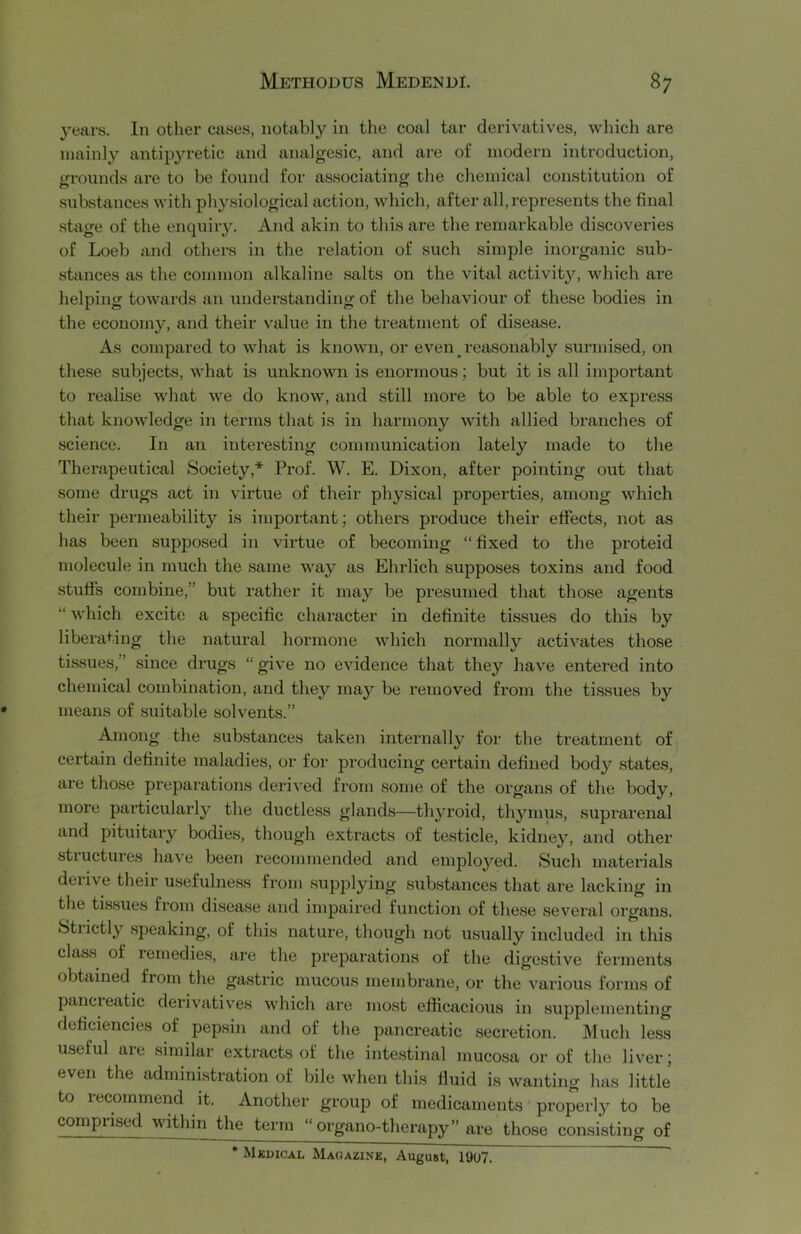 years. In other cases, notably in tlie coal tar derivatives, which are mainly antipyretic and analgesic, and are of modern introduction, grounds are to be found for associating the chemical constitution of substances with physiological action, which, after all,represents the final stage of the enquiiy. And akin to this are the remarkable discoveries of Loeb and others in the relation of such simple inorganic sub- stances as the common alkaline salts on the vital activity, which are helping towards an understanding of the behaviour of these bodies in the economy, and their value in the treatment of disease. As compared to what is known, or even _ reasonably surmised, on these subjects, what is unknown is enormous; but it is all important to realise what we do know, and still more to be able to express that knowledge in terms that is in harmony with allied branches of science. In an interesting communication lately made to the Therapeutical Society,* Prof. W. E. Dixon, after pointing out that some drugs act in virtue of their physical properties, among which their permeability is important; others produce their effects, not as has been supposed in virtue of becoming “ fixed to the proteid molecule in much the same way as Ehrlich supposes toxins and food stuffs combine,” but rather it may be presumed that those agents “ which excite a specific character in definite tissues do this by liberating the natural hormone which normally activates those tissues,” since drugs “ give no evidence that they have entered into chemical combination, and they may be removed from the tissues by means of suitable solvents.” Among the substances taken internally for the treatment of certain definite maladies, or for producing certain defined body states, are those preparations derived from some of the organs of the body, more particularly the ductless glands—thyroid, thymus, suprarenal and pituitary bodies, though extracts of testicle, kidney, and other structures have been recommended and employed. Such materials deiive their usefulness from supjjlying substances that ai’e lacking in the tissues from disease and impaired function of these several organs. Strictly speaking, of this nature, though not usually included in this class of remedies, are the preparations of the digestive ferments obtained from the gastric mucous membrane, or the various forms of pancieatic derivatives which are most efiicacious in supplementing deficiencies of pepsin and of the pancreatic secretion. Much less useful are similar extracts of the inte.stinal mucosa or of the liver; even the admini.stration of bile when this fluid is wanting has little to recommend it. Another group of medicaments properly to be compxiscd within the term “organo-therapy” are those consisting of * Mkdical Magazine, August, 19o7.