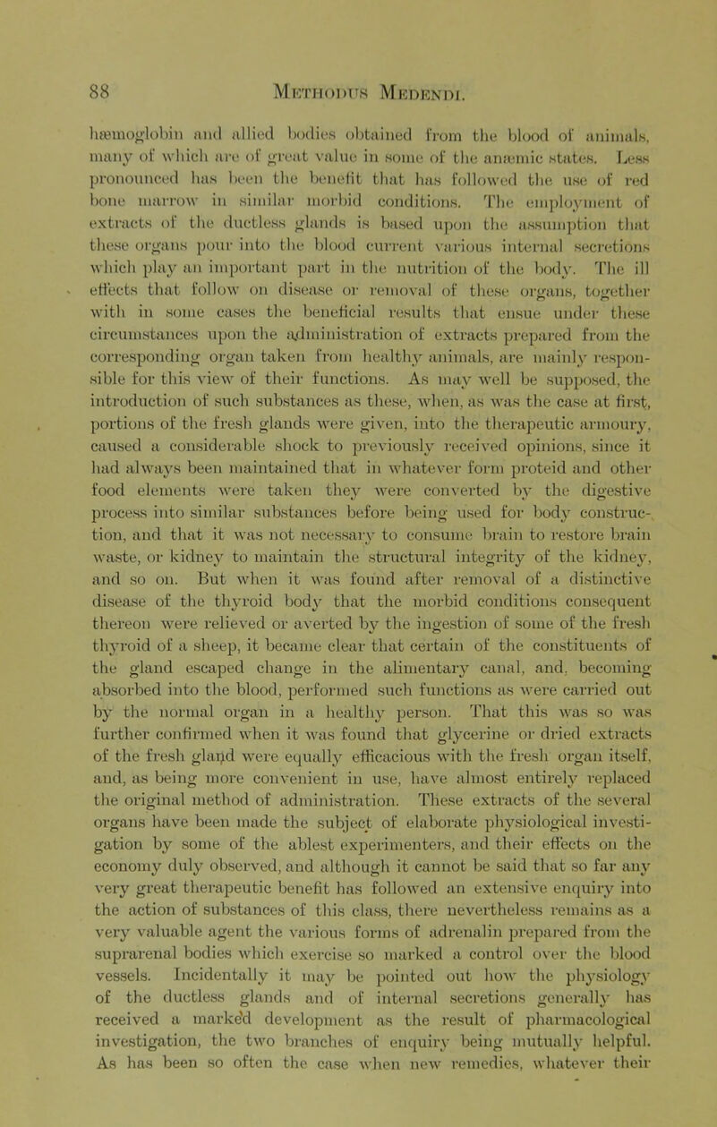 lia3inoolobin and allied bodies obtained Itoiii the blood of animals, many of which are of ^reiit value in some of the ana;mic states. Less pronounced has been the benefit that has followed the use (d‘ red bone marrow in similar morbid conditions. The employment of extracts of the ductless glands is based upon the assumption that these oru'ans pour into the blood current x'arious internal secretions which play an important part in the nutrition of the bod}'. The ill effects that follow on disease oi- removal of the.se ore-ans, toirether with in some cases the beneficial results that ensue undei- these circum.stances upon the jvdmini.stration of extracts prepared from the corre.spondino- organ taken from healthy animals, are mainly respon- sible for this view of their functions. As may well be suppo.sed, the introd\iction of such sub.stances as these, Avheii, as was the case at first, portions of the fresh glands were given, into the theraj^eutic armoury, ca\ised a considerable .shock to previously received opinions, since it had always been maintained that in whatever form proteid and other food elements were taken they were converted by the digestive process into .similar siibstances before being used for body construc- tion, and that it was not necessary to con.sume brain to restore brain waste, or kidney to maintain the structural integrity of the kidney, and so on. But wheii it was found after removal of a distinctive disease of the thyroid body that the morbid conditions consequent thereon were relieved or averted bv the ingestion of some of the fi’esh thyroid of a sheep, it became clear that certain of the constituents of the gland escaped change in the alimentary canal, and, becoming ab.sorbed into the blood, performed such functions as were carried out by the normal organ in a healthy person. That this was so was further confirmed when it was found that glycerine or dried extracts of the fresh glapd were equally efficacious with the fresh organ itself, and, as being more convenient in use, have almo.st entirely replaced the original method of administration. These extracts of the .several organs have been made the subject of elaborate physiological investi- gation by .some of the ablest experimenters, and their effects on the economy duly ob.served, and although it cannot be said that so far any very great therapeutic benefit has followed an extensive enquiry into the action of substances of this class, there nevertheless remains as a very valuable agent the various forms of adrenalin prepared from the suprarenal bodies which exercise so marked a control over the blood vessels. Incidentally it may be pointed out how the phy.siology of the ductless glands and of internal secretions generally havS received a marke'd development as the result of phannacologicj\l investigation, the two branches of enquiry being mutually helpful. As has been so often the ca.se when new remedies, whatever their