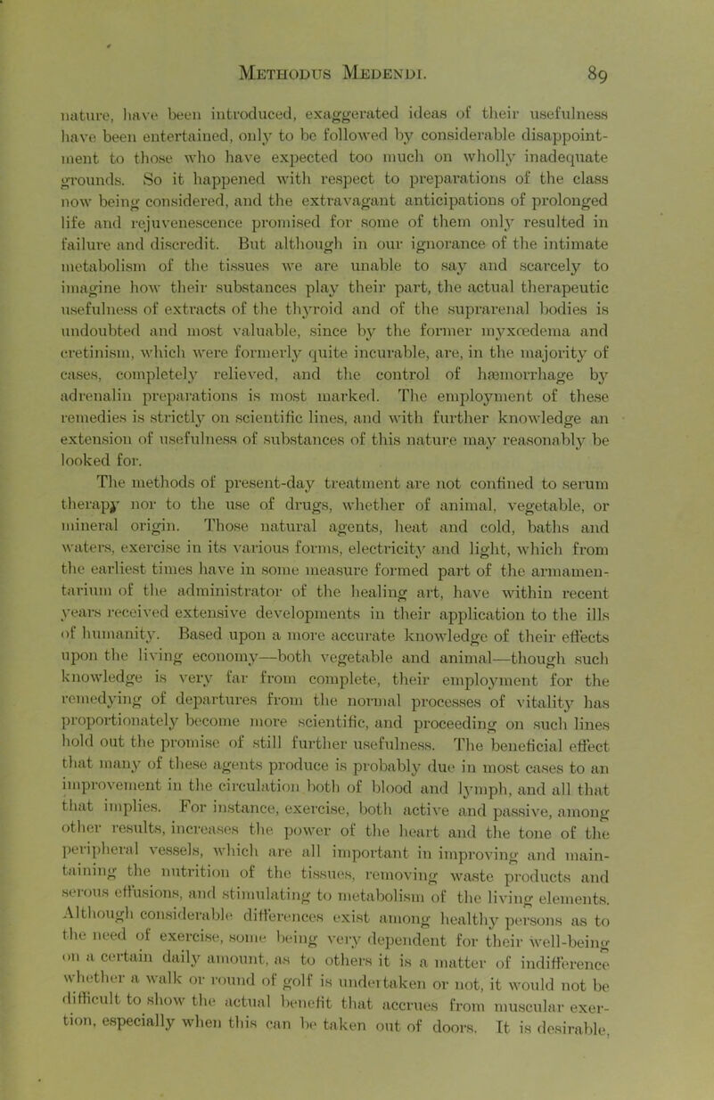 nature, luwe been introduced, exaggerated ideas of their usefulness have been entei'tained, only to be follov'ed by considerable disappoint- ment to those who have exjjected too much on wholl}' inadequate grounds. So it happened with respect to prepai’ations of the class now being considered, and the extravagant anticipations of prolonged life and rejuvene.scence promised for some of them onlj' resulted in failure and di.scredit. But although in our ignorance of the intimate metabolism of the ti.ssues we ai’e unable to say and scarcely to imagine how their substances play their part, the actual therapeutic usefulness of exti'acts of the thyroid and of the suprarenal bodies is undoubted and most valuable, since by the former mj^xoedema and cretinism, which were formerly quite incurable, are, in the majority of cases, completely relieved, and the control of hfemorrhage bj' adrenalin prepai’ations is most marked. The enqoloyment of the.se remedies is strictlj^ on scientific lines, and with further knowledge an extension of usefulness of siibstances of this nature may reasonablj’ be looked for. The methods of present-day treatment are not confined to serum therapy nor to the use of drugs, whether of animal, vegetable, or mineral origin. Those natural agents, heat and cold, baths and waters, exercise in its various forms, electricity and light, which from the earliest times have in some measure formed part of the armamen- tarium of the administrator of the healing art, have within recent years received extensive developments in their application to the ills of humanity. Based upon a more accurate knowledge of their eftects upon the living economy—both vegetable and animal—though such knowledge is very far from complete, their employment for the remedying of departures from the normal processes of vitality has proportionately become more scientific, and proceeding on .such lines hold out the promise f)f .still further usefulness. The beneficial eftect that many of these agents produce is probably due in most cases to an iuqjrovement in the circulation both of blood and lymph, and all that that implies. For instance, exercise, both active and passive, among other results, increases the power of the heart and tlie tone of the peripheral vessels, Avhich are all important in improving and main- taining the nutrition of the tissues, removing waste products and .seiou.s efiusion.s, and .stiiuulating to metabolism of the living elements. Although considerable ditt’erences exist among healthy persons as to the need of exerci.se, .some l)eing veiy dependent for their well-being on a certain daily amount, as to others it is a matter (rf indifierence whethei- a walk or round of golf is undertaken or not, it would not be difficult to show the actual benefit that accrues from mu.scular exer- tion, especially when this can be taken out of doors. It is desirable,