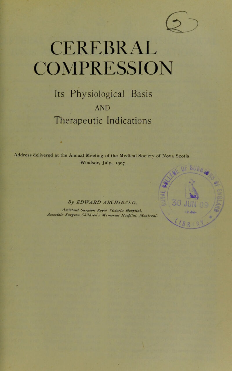 CEREBRAL COMPRESSION Its Physiological Basis AND Therapeutic Indications Address delivered at the Annual Meeting of the Medical Society of Nova Scotia Windsor, July, 1907 By EDWARD ARCHIBALD, Assistant Surgeon Royal Victoria Hospital, Associate Surgeon Childrens Memorial Hospital, Montreal.