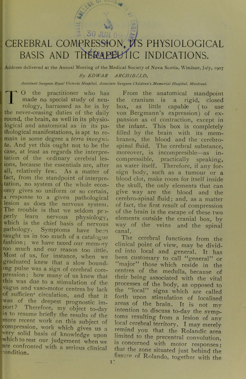 VJU JUi; CEREBRAL COMPRESSION^ t^fS PHYSIOLOGICAL BASIS AND ik^EBtrflC INDICATIONS. Address delivered at the Annual Meeting of the Medical Society of Nova Scotia, Windsor, July, 1907 By EDWAR ARCHIBALD, Assistant Surgeon Royal Victoria Hospital, Associate Surgeon Childrens Memorial Hospital, Montreal. TO the practitioner who has made no special study of neu- rology, harrassed as he is by the never-ceasing duties of the daily round, the brain, as well in its physio- logical and anatomical as in its pa- thological manifestations, is apt to re- main in some degree a terra incogni- ta. And yet this ought not to be the case, at least as regards the interpre- tation of the ordinary cerebral les- ions, because the essentials are, after all, relatively few. As a matter of fact, from the standpoint of interpre- tation, no system of the whole econ- omy gives so uniform or so certain, a response to a given pathological lesion as does the nervous system. ;The trouble is that we seldom pro- perly learn nervous physiology, which is the chief basis of nervou.s .pathology. Symptoms have be-jn [taught us in too much of a catalogue ■fashion; we have taxed our memory too much and our reason too little. Most of us, for instance, when we graduated knew that a slow bound- pulse was a sign of cerebral com- pression ; how many of us knew that this was due to a stimulation of the vagus and vaso-motor centres by lack of sufficient circulation, and that it was of the deepest prognostic im- port? Therefore, my object to-day IS to resume briefly the results of the more recent work on this subject of compression, w^ork which gives us a very solid basis of knowledge upon which to rest our judgement when we are confronted wu'th a serious clinical :ondition. From the anatomical standpoint the cranium is a rigid, closed box, as little capable ( to use von Bergmann’s expression) of ex- pansion as of contraction, except in the infant. This box is completely filled by the brain with its mem- branes, the blood and the cerebro- spinal fluid. The cerebral substance, moreover, is incompresible—as in- compressible, practically speaking, as water itself. Therefore, if any for- eign body, such as a tumour or a blood clot, make room for itself inside the skull, the only elements that can give way are the blood and the cerebro-spinal fluid; and, as a matter of fact, the first result of compression of the brain is the escape of these two elements outside the cranial box, by way of the veins and the spinal canal. The cerebral functions from the clinical point of view, may be divid- ed into local and general. It has been customary to call “general” or “major” those which reside in the centres of the medulla, because of their being associated with the vital processes of the body, as opposed to the local” signs which are called forth upon stimulation of localised cyeas of the brain. It is not my intention to^ discuss to-day the symp- toms resulting from a lesion of any local cerebral territory. I may merely remind you that the Rolandic area limited to the precentral convolution, is concerned with motor responses; that the zone situated just behind the fissure of Rolando, together with the