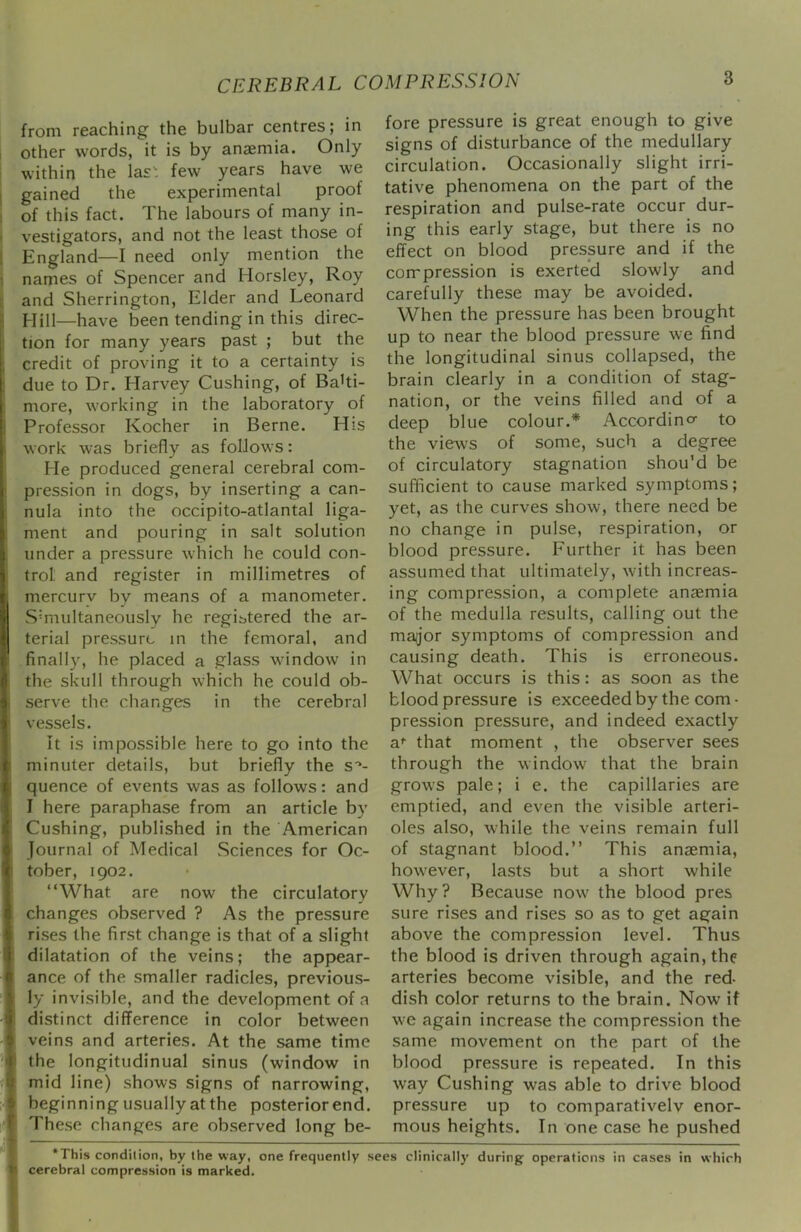 from reaching the bulbar centres; in other words, it is by anaemia. Only within the las'; few years have we gained the experimental proof of this fact. The labours of many in- vestigators, and not the least those of England—I need only mention the names of Spencer and Horsley, Roy and Sherrington, Elder and Leonard Hill—have been tending in this direc- tion for many years past ; but the credit of proving it to a certainty is due to Dr. Harvey Cushing, of Balti- more, working in the laboratory of Professor Kocher in Berne. His work was briefly as follows: He produced general cerebral com- pression in dogs, by inserting a can- nula into the occipito-atlantal liga- ment and pouring in salt solution under a pressure which he could con- trol and register in millimetres of mercury by means of a manometer. Simultaneously he registered the ar- terial pressure in the femoral, and finally, he placed a glass window in the skull through which he could ob- serve the changes in the cerebral vessels. It is impossible here to go into the minuter details, but briefly the s*- quence of events was as follows: and I here paraphase from an article by Cushing, published in the American Journal of Medical Sciences for Oc- tober, 1902. “What are now the circulatory changes observed ? As the pressure rises the first change is that of a slight dilatation of the veins; the appear- ance of the smaller radicles, previous- ly invisible, and the development of a distinct difference in color between veins and arteries. At the same time the longitudinual sinus (window in mid line) shows signs of narrowing, beginning usually at the posterior end. .These changes are observed long be- fore pressure is great enough to give signs of disturbance of the medullary circulation. Occasionally slight irri- tative phenomena on the part of the respiration and pulse-rate occur dur- ing this early stage, but there is no effect on blood pressure and if the compression is exerted slowly and carefully these may be avoided. When the pressure has been brought up to near the blood pressure we find the longitudinal sinus collapsed, the brain clearly in a condition of stag- nation, or the veins filled and of a deep blue colour.* Accordino- to the views of some, such a degree of circulatory stagnation shou’d be sufficient to cause marked symptoms; yet, as the curves show, there need be no change in pulse, respiration, or blood pressure. Further it has been assumed that ultimately, with increas- ing compression, a complete anaemia of the medulla results, calling out the maijor symptoms of compression and causing death. This is erroneous. What occurs is this: as soon as the blood pressure is exceeded by the com • pression pressure, and indeed exactly a*’ that moment , the observer sees through the window that the brain grows pale; i e. the capillaries are emptied, and even the visible arteri- oles also, while the veins remain full of stagnant blood.” This anaemia, how'ever, lasts but a short while Why? Because now' the blood pres sure rises and rises so as to get again above the compression level. Thus the blood is driven through again, the arteries become visible, and the red- dish color returns to the brain. Now it we again increase the compression the same movement on the part of the blood pressure is repeated. In this way Cushing was able to drive blood pressure up to comparativelv enor- mous heights. In one case he pushed *This condition, by the way, one frequently sees clinically during; operations in cases in which cerebral compression is marked.