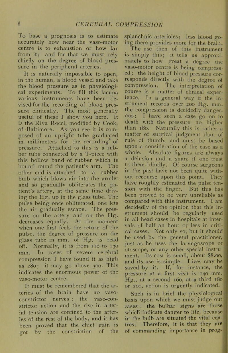 ■3 To base a prognosis is to estimate accurately how near the vaso-motor centre is to exhaustion or how £ar from it; and for that we must re'y chiefly on the degree of blocd pres- sure in the peripheral arteries. It is naturally impossible to open, in the human, a blood vessel and take the blood pressure as in physiologi- cal experiments. To fill this lacuna various instruments have been de- vised for the recording of blood pres- sure clinically. The most generally useful of these I show you here. It i.s the Riva Rocci, modified by Cook, of Baltimore. As you see it is com- posed of an upright tube graduated in millimeters for the recording of pressure. Attached to this is a rub- ber tube connected by a T-piece wdth this hollow band of rubber which is bound round the patient’s arm. The other end is attached to a rubber bulb which blows air into the armlet and so graduallv obliterates the pa- tient’s artery, at the same time driv- ing the Hg. up in the glass tube. The pulse being once obliterated, one lets the air gradually escape. The pres- sure on the artery and on the Hg. decreases equally. At the moment when one first feels the return of the pulse, the degree of pressure on the glass tube in mm. of Hg. is read off. Normally, it is from no to 130 mm. In cases of severe cerebral compression I have found it as high as 280; it may go above 300. This indicates the enormous power of the vaso-motor centre. It must be remembered that the ar- teries of the brain have no vaso- constrictor nerves ; the vaso-con- strictor action and the rise in arter- ial tension are confined to the arter- ies of the rest of the body, and it has been proved that the chief gain is got by the constriction of the splanchnic arterioles; less blood go- i ing there provides more for the brail, j The use then of this instrument j is simply this; it tells us approxi- 1 mately to how great a degree rlie ' vaso-motor centre is being compress- ed ; the height of blood pressure cor- responds directly with the degree of compression. The interpretation of course is a matter of clinical exper- ‘ ience. In a general way if the in- ; strument records over 200 Hg. mm. ' the compression is decidedly danger- ' ous; I have seen a case go on to j death with the pressure no higher j than 180. Naturally this is rather a ^ matter of surgical judgment ihan of rule of thumb, and must be based > upon a consideration of the case as a whole. Absolute figures are a'ways a delusion and a snare if one trust to them blindly. Of course surgeons in the past have not been quite with- out recourse upon this point. They have roughly estimated the pulse ten- ; sion with the finger. But this has ! been proved to be very unreliable as ' compared with this instrument. I am decidedly of the opinion that this in- strument should be regularly used in all head cases in hospitals at inter- vals of half an hour or less in criti- ; cal cases. Not only so, but it should . be used by the general practitioner, just as he uses the larvngoscope or otoscope, or any other special inst'u ment. Its cost is small, about $8.00, and its use is simple. Lives may be saved by it. If, for instance, the pressure at a first visit is 140 mm. Hg., at a second i6o, at a third 180 or 200, action is urgently indicated. Such is in brief the physiological basis upon which we must judge our, cases ; the bulbar signs are those which indicate danger to life, because in the bulb are situated the vital cen- tres. Therefore, it is that they are of commanding importance in prog- i
