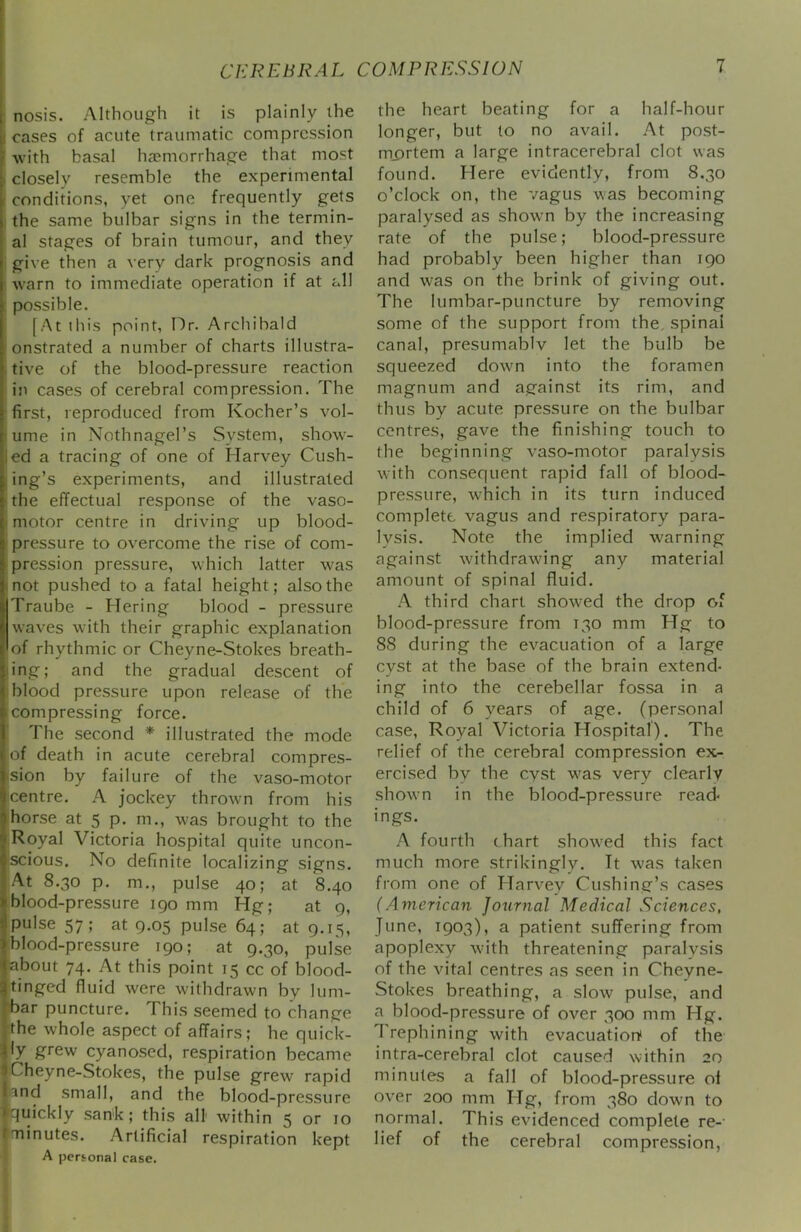 : nosis. Although it is plainly the I cases of acute traumatic compression with basal ha?morrhage that most closely resemble the experimental i conditions, yet one frequently gets I the same bulbar signs in the termin- al stages of brain tumour, and they i give then a very dark prognosis and i warn to immediate operation if at all ; possible. [At this point, Dr. Archibald onstrated a number of charts illustra- tive of the blood-pressure reaction in cases of cerebral compression. The first, reproduced from Kocher’s vol- iume in Nothnagel’s System, show- led a tracing of one of Harvey Cush- ing’s experiments, and illustrated the effectual response of the vaso- 1 motor centre in driving up blood- I pressure to overcome the rise of com- pression pressure, which latter was not pushed to a fatal height; also the Traube - Hering blood - pressure waves with their graphic explanation of rhythmic or Cheyne-Stokes breath- ing; and the gradual descent of i blood pressure upon release of the icompressing force. The second * illustrated the mode of death in acute cerebral compres- ision by failure of the vaso-motor icentre. A jockey thrown from his horse at 5 p. m., was brought to the iRoyal Victoria hospital quite uncon- Iscious. No definite localizing signs. At 8.30 p. m., pulse 40; at 8.40 blood-pressure 190 mm Hg; at 9, pulse 57; at 9.05 pulse 64; at 9.15, blood-pressure 190; at 9.30, pulse about 74. At this point 15 cc of blood- tinged fluid were withdrawn by lum- , bar puncture. This seemed to change .the whole aspect of affairs; he quick- ly grew cyanosed, respiration became Cheyne-Stokes, the pulse grew rapid and small, and the blood-pressure quickly sank; this all within 5 or 10 ^minutes. Artificial respiration kept A personal case. the heart beating for a half-hour longer, but to no avail. At post- mortem a large intracerebral clot was found. Here evidently, from 8.30 o’clock on, the vagus was becoming paralysed as shown by the increasing rate of the pulse; blood-pressure had probably been higher than 190 and was on the brink of giving out. The lumbar-puncture by removing some of the support from the, spinal canal, presumablv let the bulb be squeezed dowm into the foramen magnum and against its rim, and thus by acute pressure on the bulbar centres, gave the finishing touch to the beginning vaso-motor paralysis with consequent rapid fall of blood- pressure, w^hich in its turn induced complete vagus and respiratory para- lysis. Note the implied warning against withdrawing any material amount of spinal fluid. A third chart showed the drop of blood-pressure from 130 mm Hg to 88 during the evacuation of a large cyst at the base of the brain extend- ing into the cerebellar fossa in a child of 6 years of age. (personal case. Royal Victoria Hospital). The relief of the cerebral compression ex- ercised by the cyst w'as very clearly showm in the blood-pressure read- ings. A fourth (hart show'ed this fact much more strikingly. It was taken from one of Harvey Cushing’s cases (American Journal Medical Sciences, June, 1903), a patient suffering from apoplexy w'ith threatening paralysis of the vital centres as seen in Cheyne- Stokes breathing, a slow pulse, and a blood-pressure of over 300 mm Hg. 1 rephining with evacuation! of the intra-cerebral clot caused within 20 minutes a fall of blood-pressure of over 200 mm Hg, from 380 down to normal. This evidenced complete re- lief of the cerebral compression.
