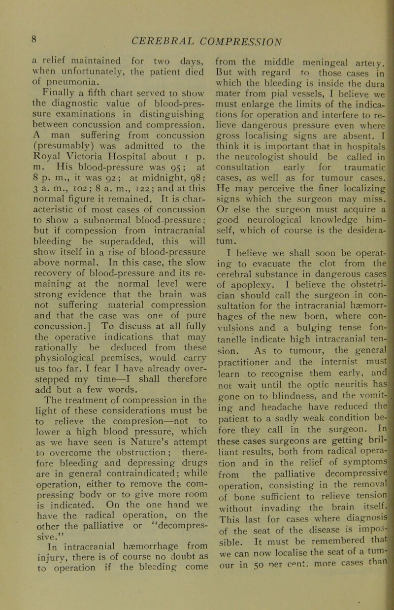 a relief maintained for two days, when unfortunately, the patient died of pneumonia. Finally a fifth chart served to slujw the diagnostic value of blood-pres- sure examinations in distinguishing between concussion and compression. A man suffering from concussion (presumably) was admitted to the Royal Victoria Hospital about i p. m. His blood-pressure was 95; at 8 p. m., it was 92; at midnight, 98; 3 a. m., 102 ; 8 a. m., 122 ; and at this normal figure it remained. It is char- acteristic of most cases of concussion to show a subnormal blood-pressure; but if compession from intracranial bleeding be superadded, this will show itself in a rise of blood-pressure above normal. In this case, the slow recovery of blood-pressure and its re- maining at the normal level were strong evidence that the brain was not suffering material compression and that the case was one of pure concussion.] To discuss at all fully the operative indications that may rationally be deduced from these physiological premises, would carry us too far. I fear I have already over- stepped my time—I shall therefore add but a few words. The treatment of compression in the light of these considerations must be to relieve the compresion—not to lower a high blood pressure, which as we have seen is Nature’s attempt to overcome the obstruction ; there- fore bleeding and depressing drugs are in general contraindicated; while operation, either to remove the com- pressing body or to give more room is indicated. On the one hand we have the radical operation, on the other the palliative or “decompres- • J) sive. In intracranial hemorrhage from injury, there is of course no doubt as to operation if the bleeding come from the middle meningeal arteiy. But with regard to those cases in which the bleeding is inside the dura mater from pial vessels, I believe we must enlarge the limits of the indica- tions for operation and interfere to re- lieve dangerous pressure even where gross localising signs are absent. I think it is important that in hospitals the neurologist should be called in consultation early for traum.atic cases, as well as for tumour cases. He may perceive the finer localizing signs which the surgeon may miss. Or else the surgeon must acquire a good neurological knowledge him- self, which of course is the desidera- tum. I believe we shall soon be operat- ing to evacuate the clot from the cerebral substance in dangerous cases of apoplexy. I believe the obstetri- cian should call the surgeon in con- sultation for the intracranial haemorr- hages of the new born, where con- vulsions and a bulging tense fon- tanelle indicate high intracranial ten- sion. As to tumour, the general practitioner and the internist must learn to recognise them early, and not wait until the optic neuritis has gone on to blindness, and the vomit- ing and headache have reduced the patient to a sadly weak condition be- fore they call in the surgeon. In these cases surgeons are getting bril- liant results, both from radical opera- tion and in the relief of symptoms from the palliative decompressive operation, consisting in the removal of bone sufficient to relieve tension without invading the brain itself. This last for cases where diagnosis of the seat of the disease is impos- sible. It must be remembered that we can now localise the seat of a tum- our in 50 oer c'^nt. more cases than