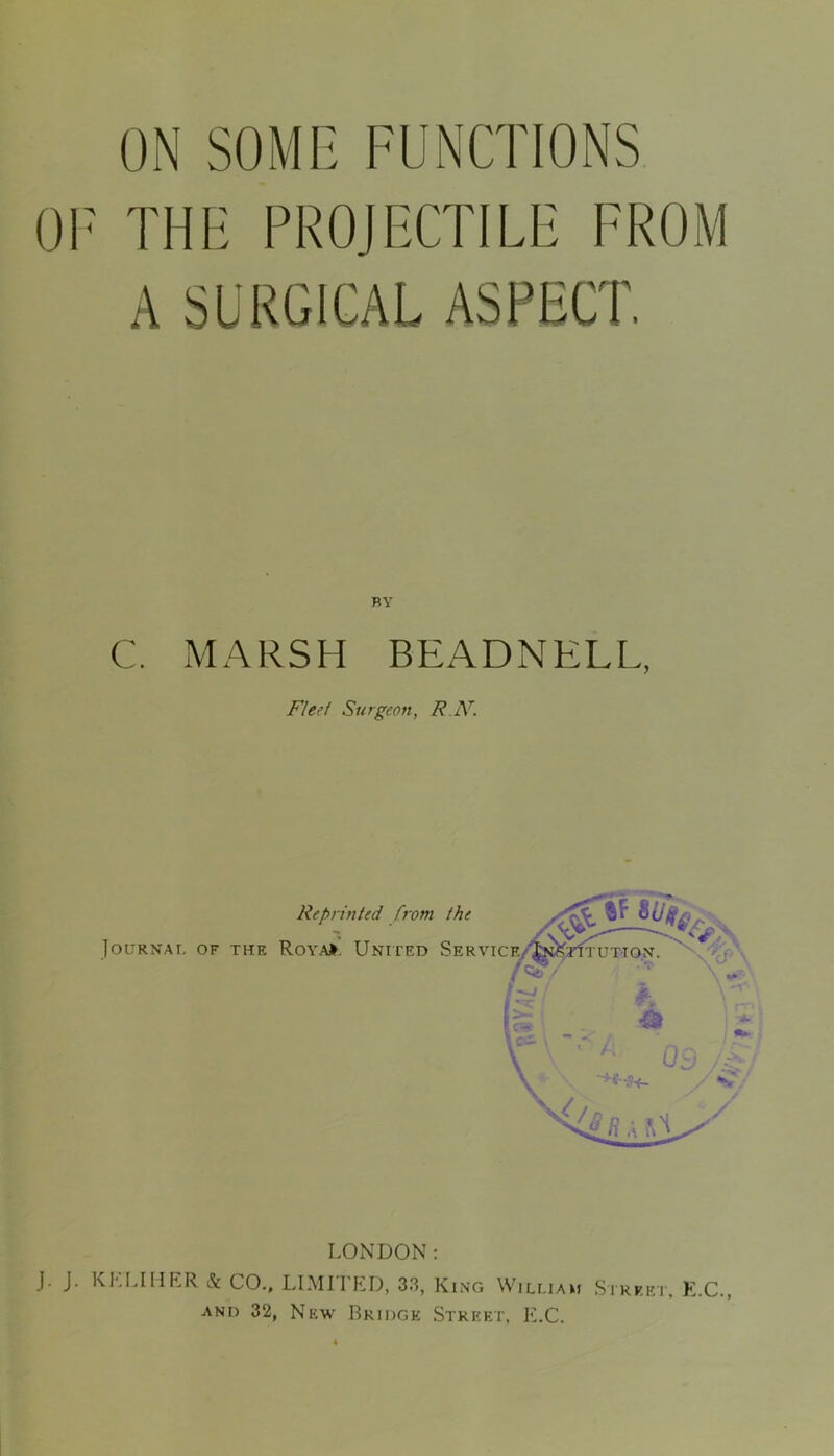 ON SOME FUNCTIONS OF THE PROJECTILE FROM A SURGICAL ASPECT. BY C. MARSH BEADNELL, Fleet Surgeon, R N. LONDON: J. J. K ELI HER & CO., LIMITED, 33, King William Street, E.C., and 32, New Bridge Street, E.C.