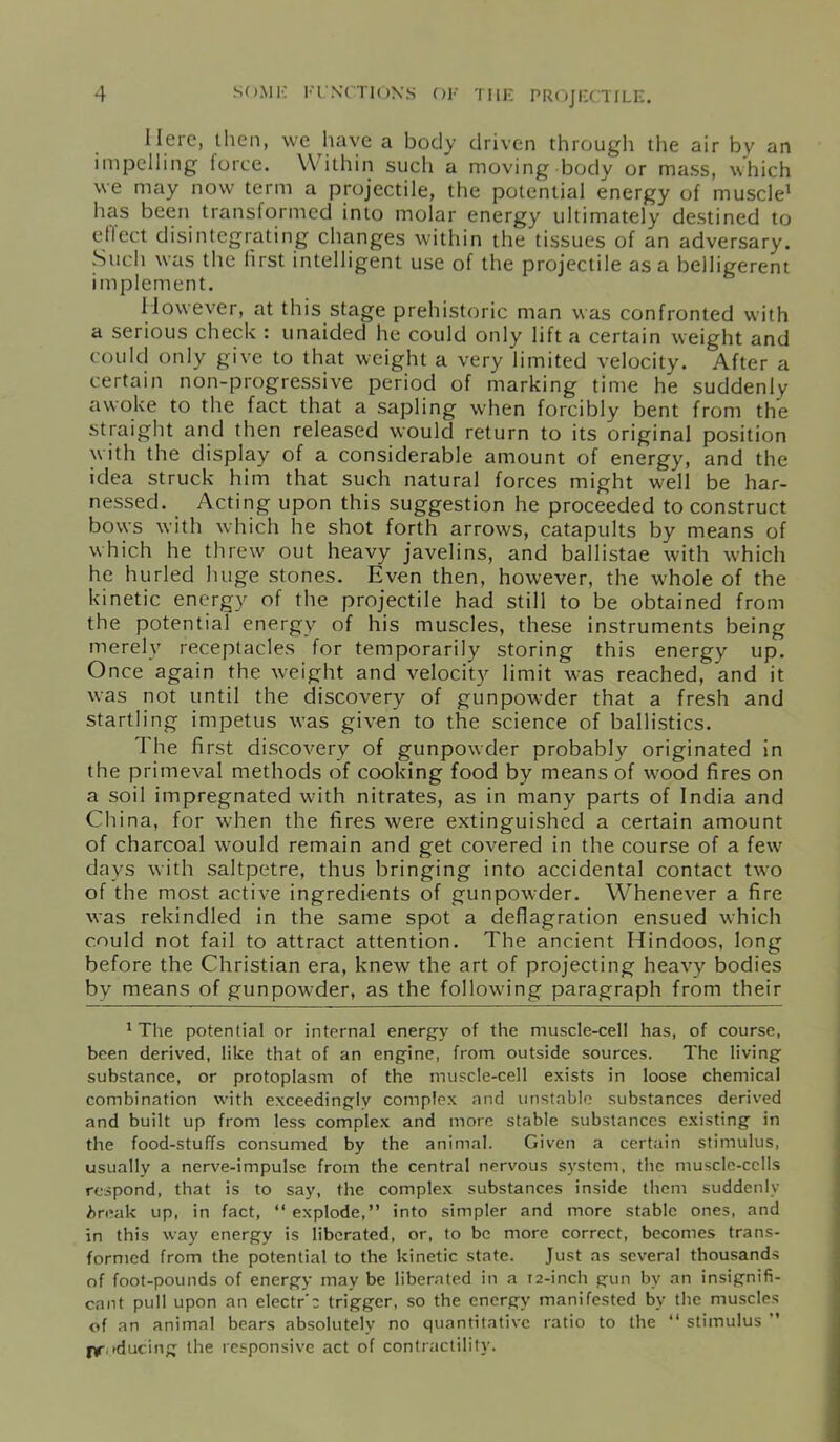 Here, then, we have a body driven through the air by an impelling force. Within such a moving body or mass, which we may now term a projectile, the potential energy of muscle1 has been transformed into molar energy ultimately destined to effect disintegrating changes within the tissues of an adversary. Such was the lirst intelligent use of the projectile as a belligerent implement. However, at this stage prehistoric man was confronted with a serious check : unaided he could only lift a certain weight and could only give to that weight a very limited velocity. After a certain non-progressive period of marking time he suddenly awoke to the fact that a sapling when forcibly bent from the straight and then released would return to its original position with the display of a considerable amount of energy, and the idea struck him that such natural forces might well be har- nessed. Acting upon this suggestion he proceeded to construct bows with which he shot forth arrows, catapults by means of which he threw out heavy javelins, and ballistae with which he hurled huge stones. Even then, however, the whole of the kinetic energy of the projectile had still to be obtained from the potential energy of his muscles, these instruments being merely receptacles for temporarily storing this energy up. Once again the weight and velocity limit was reached, and it was not until the discovery of gunpowder that a fresh and startling impetus was given to the science of ballistics. The first discovery of gunpowder probably originated in the primeval methods of cooking food by means of w^ood fires on a soil impregnated wfith nitrates, as in many parts of India and China, for when the fires were extinguished a certain amount of charcoal would remain and get covered in the course of a few days with saltpetre, thus bringing into accidental contact two of the most active ingredients of gunpenvder. Whenever a fire was rekindled in the same spot a deflagration ensued which could not fail to attract attention. The ancient Hindoos, long before the Christian era, knew the art of projecting heavy bodies by means of gunpowder, as the following paragraph from their 1 The potential or internal energy of the muscle-cell has, of course, been derived, like that of an engine, from outside sources. The living substance, or protoplasm of the muscle-cell exists in loose chemical combination with exceedingly complex and unstable substances derived and built up from less complex and more stable substances existing in the food-stuffs consumed by the animal. Given a certain stimulus, usually a nerve-impulse from the central nervous system, the muscle-cells respond, that is to say, the complex substances inside them suddenly ireak up, in fact, “ explode,” into simpler and more stable ones, and in this way energy is liberated, or, to be more correct, becomes trans- formed from the potential to the kinetic state. Just as several thousands of foot-pounds of energy may be liberated in a T2-inch gun by an insignifi- cant pull upon an electr’c trigger, so the energy manifested by the muscles of an animal bears absolutely no quantitative ratio to the “ stimulus ” jyoducing the responsive act of contractility.
