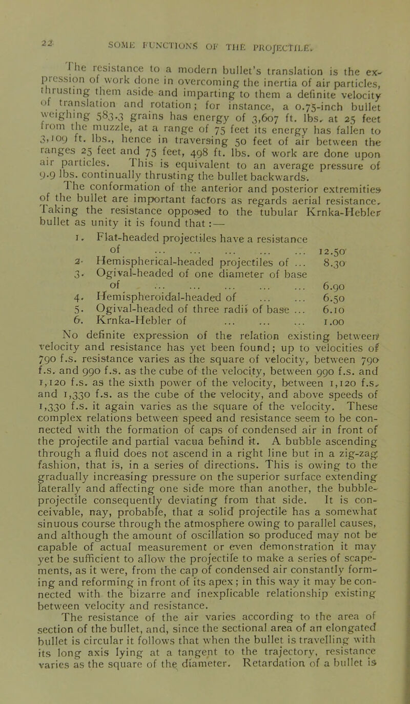 2 2 1 he resistance to a modern bullet’s translation is the ex- pi ess ion of work done in overcoming the inertia of air particles, i m listing them aside and imparting to them a definite velocity of translation and rotation; for instance, a 0.75-inch bullet weighing 583.3 grains has energy of 3,607 ft. lbs, at 25 feet liom the muzzle, at a range of 75 feet its energy has fallen to 3,109 ft. lbs., hence in traversing 50 feet of air between the ranges 25 feet and 75 feet, 498 ft. lbs. of work are done upon air particles. Ibis is equivalent to an average pressure of 9.9 lbs. continually thrusting the bullet backwards. 1 he conformation of the anterior and posterior extremities of the bullet are important factors as regards aerial resistance, faking the resistance opposed to the tubular Krnka-Hebleir bullet as unity it is found that: — 1. Flat-headed projectiles have a resistance of 12.50' 2- Hemispherical-headed projectiles of ... 8.30 3. Ogival-headed of one diameter of base of ... ... ... ... ... 6.90 4. Hemispheroidal-headed of ... ... 6.50 5. Ogival-headed of three radii of base ... 6.10 6. Krnka-Hebler of r.oo No definite expression of the relation existing between* velocity and resistance has yet been found; up to velocities of 790 f.s. resistance varies as the square of velocity, between 790 f.s. and 990 f.s. as the cube of the velocity, between 990 f.s. and 1,120 f.s. as the sixth power of the velocity, between 1,120 f.s, and 1,330 f.s. as the cube of the velocity, and above speeds of 1,330 f.s. it again varies as the square of the velocity. These complex relations between speed and resistance seem to be con- nected with the formation of caps of condensed air in front of the projectile and partial vacua behind it. A bubble ascending through a fluid does not ascend in a right line but in a zig-zag fashion, that is, in a series of directions. This is owing to the gradually increasing pressure on the superior surface extending laterally and affecting one side more than another, the bubble- projectile consequently deviating from that side. ft is con- ceivable, nay, probable, that a solid projectile has a somewhat sinuous course through the atmosphere owing to parallel causes, and although the amount of oscillation so produced may not be capable of actual measurement or even demonstration it may yet be sufficient to allow the projectile to make a series of scape- ments, as it were, from the cap of condensed air constantly form- ing and reforming in front of its apex ; in this way it may be con- nected with the bizarre and inexplicable relationship existing between velocity and resistance. The resistance of the air varies according to the area of section of the bullet, and, since the sectional area of an elongated bullet is circular it follows that when the bullet is travelling with its long axis lying at a tangent to the trajectory, resistance varies as the square of the diameter. Retardation of a bullet is