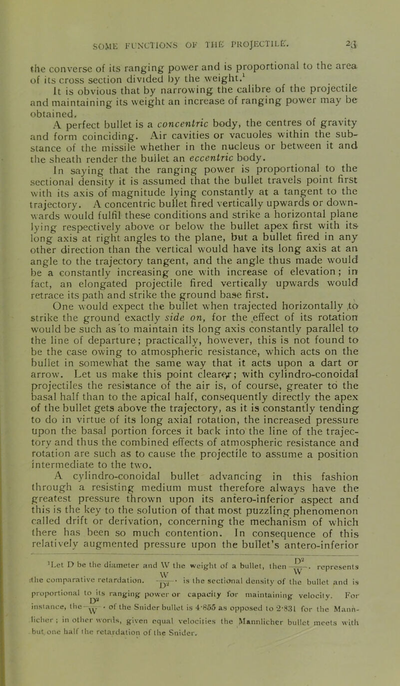 the converse of its ranging power and is proportional to the area of its cross section divided by the weight.1 It is obvious that by narrowing the calibre of the projectile and maintaining its weight an increase of ranging power may be obtained, A perfect bullet is a concentric body, the centres of gravity and form coinciding. Air cavities or vacuoles within the sub- stance of the missile whether in the nucleus or between it and the sheath render the bullet an eccentric body. In saying that the ranging power is proportional to the sectional density it is assumed that the bullet travels point first with its axis of magnitude lying constantly at a tangent to the trajectory. A concentric bullet fired vertically upwards or down- wards would fulfil these conditions and strike a horizontal plane lying respectively above or below the bullet apex first with its long axis at right angles to the plane, but a bullet fired in any other direction than the vertical would have its long axis at an angle to the trajectory tangent, and the angle thus made would be a constantly increasing one with increase of elevation; in fact, an elongated projectile fired vertically upwards would retrace its path and strike the ground base first. One would expect the bullet when trajected horizontally ,to strike the ground exactly side on, for the effect of its rotation would be such as to maintain its long axis constantly parallel tp the line of departure; practically, however, this is not found to be the case owing to atmospheric resistance, which acts on the bullet in somewhat the same way that it acts upon a dart or arrow. Let us make this point clearer; with cylindro-conoidal projectiles the resistance of the air is, of course, greater to the basal half than to the apical half, consequently directly the apex of the bullet gets above the trajectory, as it is constantly tending to do in virtue of its long axial rotation, the increased pressure upon the basal portion forces it back into the line of the trajec- tory and thus the combined effects of atmospheric resistance and rotation are such as to cause the projectile to assume a position intermediate to the two. A cylindro-conoidal bullet advancing in this fashion through a resisting medium must therefore always have the greatest pressure thrown upon its antero-inferior aspect and this is the key to the solution of that most puzzling phenomenon called drift or derivation, concerning the mechanism of which there has been so much contention. In consequence of this relatively augmented pressure upon the bullet’s antero-inferior 'Let D be the diameter and \V the weight of a bullet, then—represents w w •.he comparative retardation. • is the sectional density of the bullet and is proportional ranging power or capacity for maintaining velocity. For instance, the —• of the Snider bullet is 4'855as opposed to 2*831 for the Matin- hcher ; in other words, given equal velocities the Mannlicher bullet meets with but.one half the retardation of the Snider.