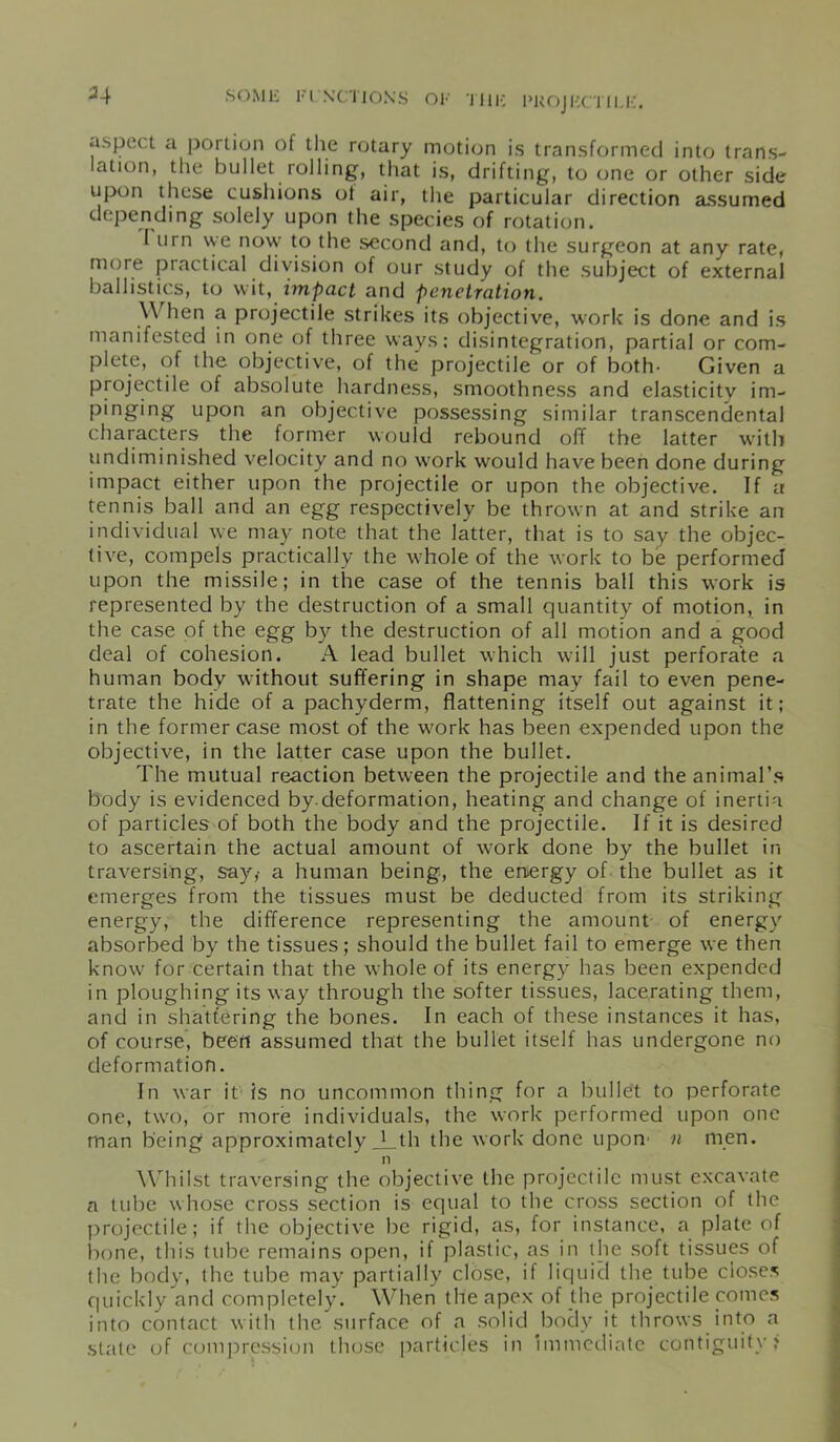 *4 a.spc( t a portion of the rotary motion is transformed into trans- lation, the bullet rolling, that is, drifting, to one or other side upon these cushions ot air, the particular direction assumed depending solely upon the species of rotation. I urn we now to the second and, to the surgeon at any rate, more practical division of our study of the subject of external ballistics, to wit, impact and penetration. \\ hen a projectile strikes its objective, work is done and is manifested in one of three ways: disintegration, partial or com- plete, of the objective, of the projectile or of both- Given a projectile of absolute hardness, smoothness and elasticity im- pinging upon an objective possessing similar transcendental characters the former would rebound off the latter with undiminished velocity and no work would have been done during impact either upon the projectile or upon the objective. If a tennis ball and an egg respectively be thrown at and strike an individual we may note that the latter, that is to say the objec- tive, compels practically the whole of the work to be performed upon the missile; in the case of the tennis ball this work is represented by the destruction of a small quantity of motion, in the case of the egg by the destruction of all motion and a good deal of cohesion. A lead bullet which will just perforate a human body without suffering in shape may fail to even pene- trate the hide of a pachyderm, flattening itself out against it; in the former case most of the work has been expended upon the objective, in the latter case upon the bullet. The mutual reaction between the projectile and the animal’s body is evidenced bydeformation, heating and change of inertia of particles of both the body and the projectile. If it is desired to ascertain the actual amount of work done by the bullet in traversing, say,- a human being, the energy of the bullet as it emerges from the tissues must be deducted from its striking energy, the difference representing the amount of energy absorbed by the tissues; should the bullet fail to emerge we then know for certain that the whole of its energy has been expended in ploughing its way through the softer tissues, lacerating them, and in shattering the bones. In each of these instances it has, of course, been assumed that the bullet itself has undergone no deformation. In war it is no uncommon thing for a bullet to perforate one, two, or more individuals, the work performed upon one man being approximately _Lth the work done upon' n men. n Whilst traversing the objective the projectile must excavate a tube whose cross section is equal to the cross section of the projectile; if the objective be rigid, as, for instance, a plate of bone, this tube remains open, if plastic, as in the soft tissues of the body, the tube may partially close, if liquid the tube closes quickly and completely. When the apex of the projectile comes into contact with the surface of a solid body it throws into a stale of compression those particles in Immediate contiguity?