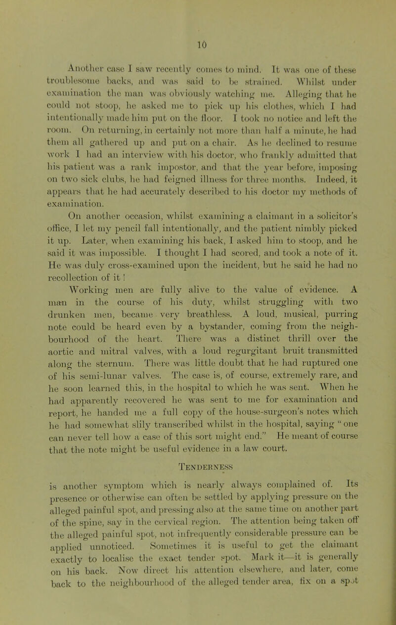 Another case I saw recently comes to mind. It was one of these troublesome backs, and was said to be strained. Whilst under examination the man was obviously watching me. Alleging that he could not stoop, he asked me to pick up his clothes, which I had intentionally made him put on the floor. I took no notice and left the room. On returning, in certainly not more than half a minute, he had them all gathered up and put on a chair. As he declined to resume work I had an interview with his doctor, who frankly admitted that his patient was a rank impostor, and that the year before, imposing on two sick clubs, be had feigned illness for three months. Indeed, it appears that he had accurately described to his doctor my methods of examination. On another occasion, whilst examining a claimant in a solicitor’s office, I let my pencil fall intentionally, and the patient nimbly picked it up. Later, when examining his back, I asked him to stoop, and he said it was impossible. I thought I had scored, and took a note of it. He was duly cross-examined upon the incident, but he said he had no recollection of it' Working men are fully alive to the value of evidence. A man in the course of his duty, whilst struggling with two drunken men, became very breathless. A loud, musical, purring note could be heard even by a bystander, coming from the neigh- bourhood of the heart. There was a distinct thrill over the aortic and mitral valves, with a loud regurgitant bruit transmitted along the sternum. There was little doubt that he had ruptured one of his semi-lunar valves. The case is, of course, extremely rare, and he soon learned this, in the hospital to which he was sent. When he had apparently recovered he was sent to me for examination and report, he handed me a full copy of the house-surgeon’s notes which he had somewhat slily transcribed whilst in the hospital, saying “one can never tell how a case of this sort might end.” He meant of course that the note might be useful evidence in a law court. Tenderness is another symptom which is nearly always complained of. Its presence or otherwise can often be settled by applying pressure on the alleged painful spot, and pressing also at the same time on another part of the spine, say in the cervical region. The attention being taken ofl the alleged painful spot, not infrequently considerable pressure can be applied unnoticed. Sometimes it is useful to get the claimant exactly to localise the exact tender spot. Mark it—it is generally on his back. Now direct his attention elsewhere, and later, come back to the neighbourhood of the alleged tender area, flx on a spot