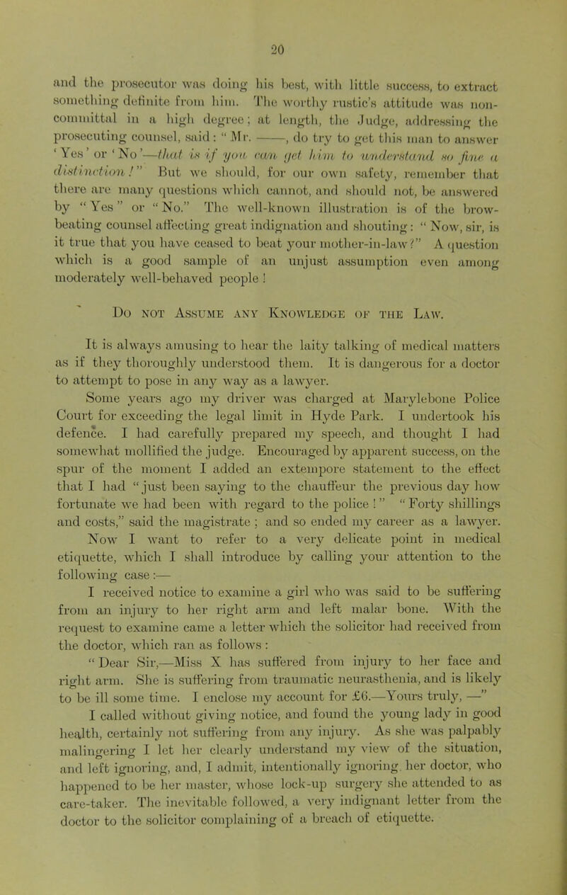 and the prosecutor was doing his best, with little success, to extract something definite from him. The worthy rustic’s attitude was non- committal in a high degree; at length, the Judge, addressing the prosecuting counsel, said: “ Mr. , do try to get this man to answer ‘Yes or‘No’—that is if you ran yet him to understand so fine a distinction! ” But we should, for our own safety, remember that there are many questions which cannot, and should not, be answered by “Yes” or “No.” The well-known illustration is of the brow- beating counsel affecting great indignation and shouting: “ Now, sir, is it true that you have ceased to beat your mother-in-law?” A question which is a good sample of an unjust assumption even among moderately well-behaved people ! Do not Assume any Knowledge of the Law. It is always amusing to hear the laity talking of medical matters as if they thoroughly understood them. It is dangerous for a doctor to attempt to pose in any way as a lawyer. Some years ago my driver was charged at Mai-ylebone Police Court for exceeding the legal limit in Hyde Park. I undertook his defence. I had carefully prepared my speech, and thought I had somewhat mollified the judge. Encouraged by apparent success, on the spur of the moment I added an extempore statement to the effect that I had “ just been saying to the chauffeur the previous day how fortunate we had been with regard to the police !” “Forty shillings and costs,” said the magistrate ; and so ended my career as a lawyer. Now I want to refer to a very delicate point in medical etiquette, which I shall introduce by calling your attention to the following case:— I received notice to examine a girl who was said to be suffering from an injury to her right arm and left malar bone. With the request to examine came a letter which the solicitor had received from the doctor, which ran as follows : “ Dear Sir,—Miss X has suffered from injury to her face and right arm. She is suffering from traumatic neurasthenia, and is likely to be ill some time. I enclose my account for £6.—Yours truly, —” I called without giving notice, and found the young lady in good health, certainly not suffering from any injury. As she was palpably malingering I let her clearly understand my view of the situation, and left ignoring, and, I admit, intentionally ignoring, her doctor, who happened to be her master, whose lock-up surgery she attended to as care-taker. The inevitable followed, a very indignant letter from the doctor to the solicitor complaining of a breach of etiquette.