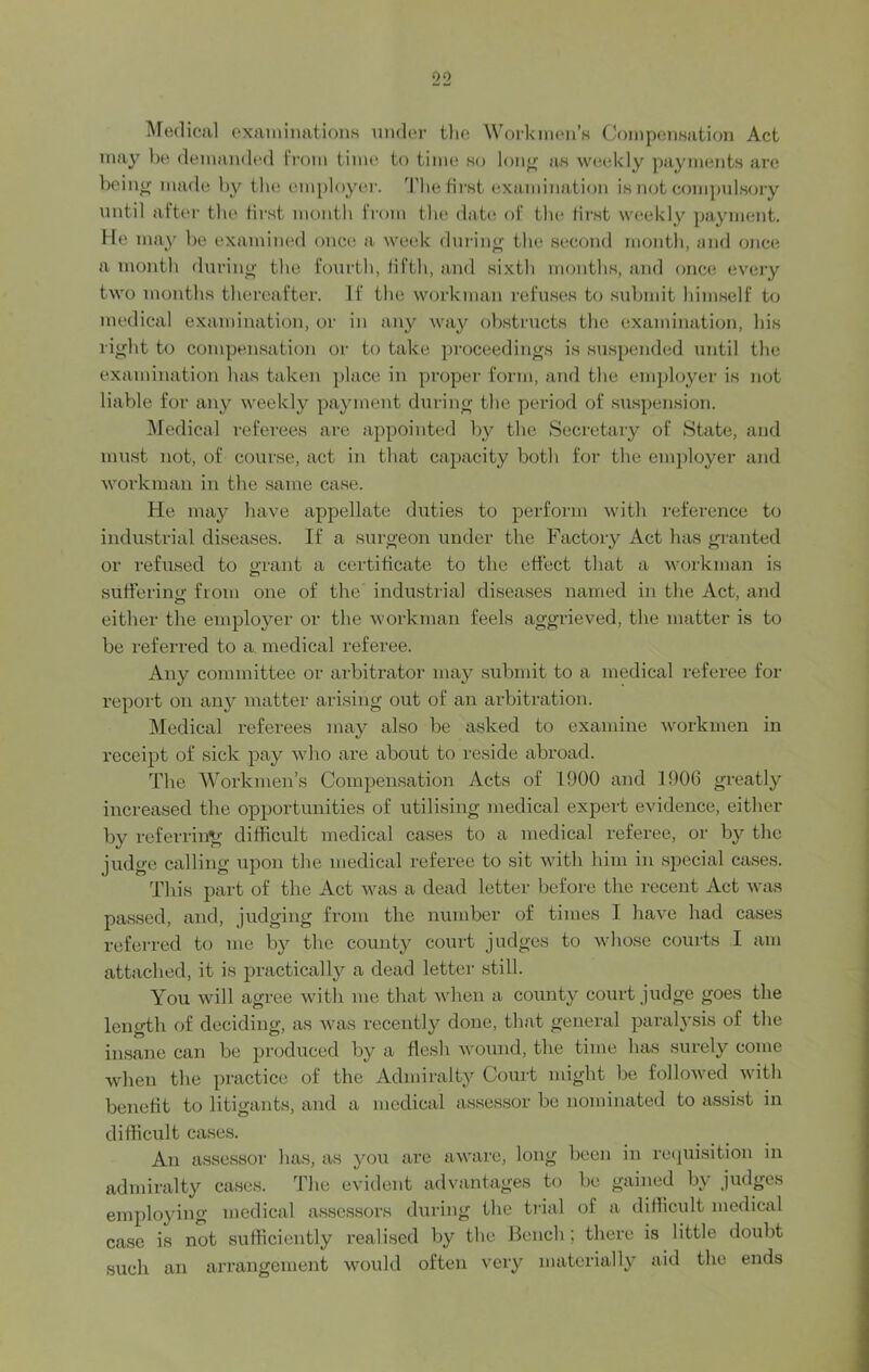 Medical examinations under the Workmen’s Compensation Act may be demanded from time to time so long as weekly payments are be ing made by the employer. The first examination is not compulsory until after the first month from the date of the first weekly payment, lie may be examined once a week during the second month, and once a month during the fourth, fifth, and sixth months, and once every two months thereafter. If the workman refuses to submit himself to medical examination, or in any way obstructs the examination, his right to compensation or to take proceedings is suspended until the examination has taken place in proper form, and the employer is not liable for any weekly payment during the period of suspension. Medical referees are appointed by the Secretary of State, and must not, of course, act in that capacity both for the employer and workman in the same case. He may have appellate duties to perform with reference to industrial diseases. If a surgeon under the Factory Act has granted or refused to grant a certificate to the effect that a workman is sufferino- from one of the industrial diseases named in the Act, and o either the employer or the workman feels aggrieved, the matter is to be referred to a. medical referee. Any committee or arbitrator may submit to a medical referee for report on any matter arising out of an arbitration. Medical referees may also be asked to examine workmen in receipt of sick pay who are about to reside abroad. The Workmen’s Compensation Acts of 1900 and 1906 greatly increased the opportunities of utilising medical expert evidence, either by referring difficult medical cases to a medical referee, or by the judge calling upon the medical referee to sit with him in special cases. This part of the Act was a dead letter before the recent Act was passed, and, judging from the number of times I have had cases referred to me by the count}7 court judges to whose courts I am attached, it is practically a dead letter still. You will agree with me that when a county court judge goes the length of deciding, as was recently done, that general paralysis of the insane can be produced by a flesh wound, the time has surely come when the practice of the Admiralty Court might be followed with benefit to litigants, and a medical assessor be nominated to assist in difficult cases. An assessor has, as you are aware, long been in requisition in admiralty cases. The evident advantages to be gained by judges employing medical assessors during the trial of a difficult medical case is not sufficiently realised by the Bench; there is little doubt such an arrangement would often very materially aid the ends